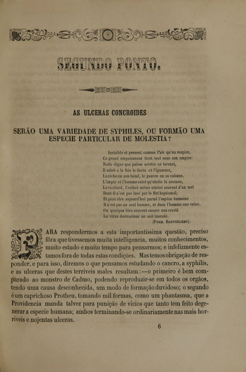 AS ULCERAS GONGROIDES SERÃO UMA VARIEDADE DE SYPHILES, OU FORMÃO UMA ESPÉCIE PARTICULAR DE MOLÉSTIA? Invisible et prezent comme l'air qu'on respire, Ce grand empoisoneur tient tout sous son empire: Nulle digne que puisse arreter ce torrant, 11 saisit a la fois le docte et 1'ignorant, Lericheen son hotel, le pauvre en sa cabane, L'impie et rhommesaintqu'abrite la soutane, Levieillard, 1'enfant même atteint souventd'un mal Dont iln'est pas lave parle flotbaptismal; Etpeutctre aujourd'hui parmi 1'espéce humaine II n'est pas un seul homme, et dans 1'homme une vaíne, Ou quoique bien souvent encore non revele Le virus destructeur ne soit inocule. (POEM. BARTHELE41Y). ^j| ARA respondermos a esta importantíssima questão, preciso fora que tivéssemos muita intelligencia, muitos conhecimentos, muito estudo e muito tempo para pensarmos; e infelizmente es- tamos fora de todas estas condições. Mas temos obrigação de res- ponder, e para isso, diremos o que pensamos estudando o cancro, a syphilis, e as ulceras que destes terríveis males resultam:—o primeiro é bem com- parado ao monstro de Cadmo, podendo reproduzir-se em todos os órgãos, tendo urna causa desconhecida, um modo de formação duvidoso; o segundo éum caprichoso Protheu, tomando mil formas, como um phantasma, que a Providencia manda talvez para punição de vicios que tanto tem feito dege- nerara espécie humana; ambos terminando-se ordinariamente nas mais hor- ríveis e nojentas ulceras. 6