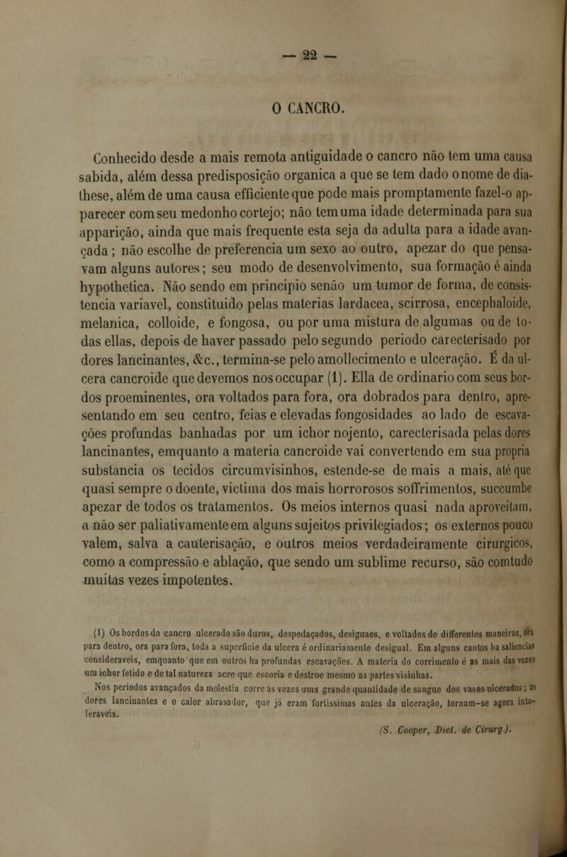 O CANCRO. Conhecido desde a mais remota antiguidade o cancro não tem uma causa sabida, além dessa predisposição orgânica a que se tem dado o nome de dia- these, além de uma causa efíicicnte que pode mais promptamente fazel-o ap- parecer com seu medonho cortejo; não tem uma idade determinada para sua appariçáo, ainda que mais frequente esta seja da adulta para a idade avan- çada ; não escolhe de preferencia um sexo ao outro, apezar do que pensa- vam alguns autores; seu modo de desenvolvimento, sua formação é ainda hypothetica. Não sendo em principio senão um tumor de forma, de consis- tência variável, constituido pelas matérias lardacea, scirrosa, encephaloide, melanica, colloide, e fongosa, ou por uma mistura de algumas ou de to- das ellas, depois de haver passado pelo segundo periodo carecterisado por dores lancinantes, &c, termina-se pelo amollecimento e ulceração. É da ul- cera cancroide que devemos nosoecupar (1). Ella de ordinário com seus bor- dos proeminentes, ora voltados para fora, ora dobrados para dentro, apre- sentando em seu centro, feias e elevadas fongosidades ao lado de escava- ções profundas banhadas por um ichor nojento, carecterisada pelas dores lancinantes, emquanto a matéria cancroide vai convertendo em sua própria substancia os tecidos circumvisinhos, estende-se de mais a mais, até que quasi sempre o doente, victima dos mais horrorosos soffrimenlos, suecumbe apezar de todos os tratamentos. Os meios internos quasi nada aproveitam, a não ser paliativamenteem alguns sujeitos privilegiados; os externos pouco valem, salva a cauterisação, e outros meios verdadeiramente cirúrgicos, como a compressão e ablação, que sendo um sublime recurso, são comtudo muitas vezes impotentes. (I) Os bordos do cancro ulcerado são duros, despedaçados, desiguaes, e voltados de different.es maneiras, ora para dentro, ora para fora, toda a superfície da ulcera é ordinariamente desigual. Em alguns cantos ha saliências consideráveis, emquanto que em outros ha profundas escavações. A matéria do corrimento é as mais das vezes um ichor fétido e de tal natureza acre que escoria e destroe mesmo as partes visinha3. Nos períodos avançados da moléstia corre as vezes uma grande quantidade de sangue dos vasos ulcerados; as dores lancinantes e o calor abrasador, que já eram fortíssimas antes da ulceração, tornam-se agora into- leráveis. (S. Cooper, Dicí. de Cirurg).