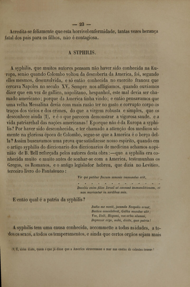 Âcredita-se felizmente que esta horrível enfermidade, tantas vezes herança fatal dos pais para os filhos, não é contagiosa. A SYPHILIS. A syphilis, que muitos autores pensam não haver sido conhecida na Eu- ropa, senão quando Colombo voltou da descoberta da America, foi, segundo elles mesmos, desenvolvida, e só então conhecida no exercito francez que cercava Nápoles no século XV. Sempre nos afíligiamos, quando ouvíamos dizer que em vez de gallico, napolitano, hespanhol, este mal devia ser cha- mado americano; porque da America tinha vindo; e então pensávamos que uma velha Messalina devia com mais razão ter no gasto e corrupto corpo os traços dos vicios e dos crimes, do que a virgem robusta e simples, que os desconhece ainda (1), e é o que parecem demonstrar a vigorosa saúde, e a vida patriarchal das nações americanas I E porque não éda Europa a syphi- lis? Por haver sido desconhecida, e ter chamado a attenção dos médicos so- mente na gloriosa época de Colombo, segue-se que a America é o berço del- ia? Assim buscávamos uma prova que satisfizesse nosso espirito, quando em o artigo syphilis do diccionario dos diccionarios de medicina achamos a opi- nião de B. Bell reforçada pelos autores desta obra:—que a syphilis era co- nhecida muito e muito antes de sonhar-se com a America, testemunhas os Gregos, os Romanos, e o antigo legislador hebreu, que dizia no Levitico, terceiro livro do Pantateuco: Vir quipatitur fluxum seminis immundus erif, Docebis enim fãios Israel ut caveant immunditionem, eí non moríantur in sordibus suis. E então qual é a pátria da syphilis? índia me novit, jocunda Neapolis ornat, Bcelica eoncelebrat, Gallia mundus alit; Vos, Ilali, Hispani, vos orbis alumni, Deprecor ergo, mihi, diciie, quce, pátria! A syphilis tem uma causa conhecida, accommette a todas as idades, a to- dos os sexos, a todos os temperamentos, e ainda que certos órgãos sejam mais (1) E, alem disto, quem é que já disse que a America atravessasse o mar nas costas de celestes touros!