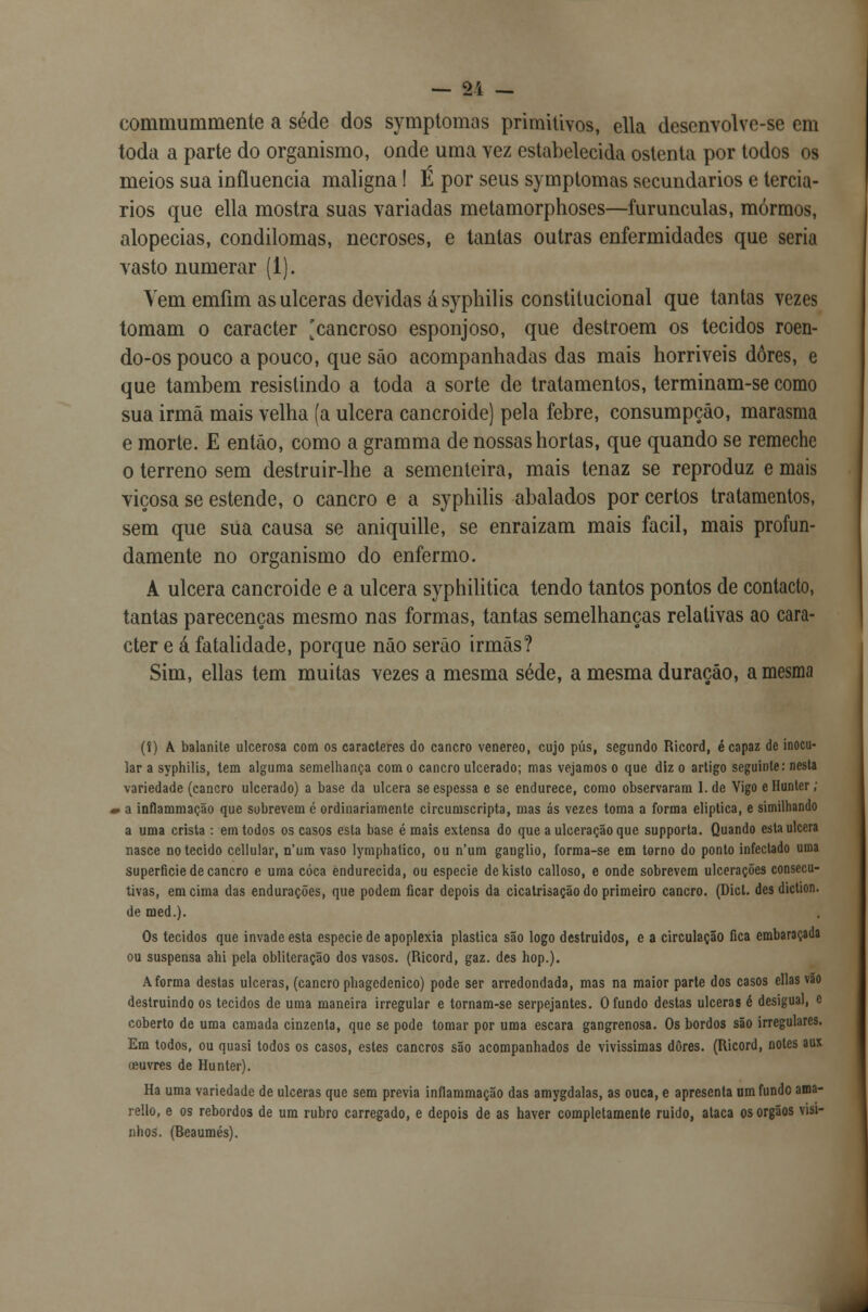 commuminente a sede dos symptomas primitivos, ella desenvolve-se em toda a parte do organismo, onde uma vez estabelecida ostenta por todos os meios sua influencia maligna! É por seus symptomas secundários e terciá- rios que ella mostra suas variadas metamorphoses—furunculas, mórmos, alopecias, condilomas, necroses, e tantas outras enfermidades que seria vasto numerar (1). Yem emfim as ulceras devidas ásyphilis constitucional que tantas vezes tomam o caracter [cancroso esponjoso, que destroem os tecidos roen- do-os pouco a pouco, que são acompanhadas das mais horriveis dores, e que também resistindo a toda a sorte de tratamentos, terminam-se como sua irmã mais velha (a ulcera cancroide) pela febre, consumpçáo, marasma e morte. £ então, como a gramma de nossas hortas, que quando se remeche o terreno sem destruir-lhe a sementeira, mais tenaz se reproduz e mais viçosa se estende, o cancro e a syphilis abalados por certos tratamentos, sem que sua causa se aniquille, se enraízam mais fácil, mais profun- damente no organismo do enfermo. A ulcera cancroide e a ulcera syphilitica tendo tantos pontos de contacto, tantas parecenças mesmo nas formas, tantas semelhanças relativas ao cara- cter e á fatalidade, porque não serão irmãs? Sim, ellas tem muitas vezes a mesma sede, a mesma duração, a mesma (!) A balanite ulcerosa com os caracteres do cancro venéreo, cujo pús, segundo Ricord, é capaz de inocu- lar a syphilis, lem alguma semelhança com o cancro ulcerado; mas vejamos o que diz o artigo seguinte: nesta variedade (cancro ulcerado) a base da ulcera se espessa e se endurece, como observaram l.de Vigo ellunter; i a inflammação que sobrevem é ordinariamente circumscripta, mas ás vezes toma a forma elíptica, e similhando a uma crista : em todos os casos esta base é mais extensa do que a ulceração que supporta. Quando esta ulcera nasce no tecido cellular, n'um vaso lymphatico, ou n'um gauglio, forma-se em torno do ponto infectado uma superfície de cancro e uma coca endurecida, ou espécie dekislo calloso, e onde sobrevem ulcerações consecu- tivas, em cima das endurações, que podem ficar depois da cicatrisação do primeiro cancro. (Dicl. des diction. de med.). Os tecidos que invade esta espécie de apoplexia plástica são logo destruídos, e a circulação fica embaraçada ou suspensa ahi pela obliteração dos vasos. (Ricord, gaz. des hop.). A forma destas ulceras, (cancro phagcdenico) pode ser arredondada, mas na maior parte dos casos ellas vão destruindo os tecidos de uma maneira irregular e tornam-se serpejantes. O fundo destas ulceras é desigual, e coberto de uma camada cinzenta, que se pode tomar por uma escara gangrenosa. Os bordos são irregulares. Em todos, ou quasi todos os casos, estes cancros são acompanhados de vivíssimas dores. (Ricord, notes aux (fiuvres de Hunler). Ha uma variedade de ulceras que sem previa inflammação das amygdalas, as ouça, e apresenta um fundo ama- rello, e os rebordos de um rubro carregado, e depois de as haver completamente ruido, ataca os órgãos visi- nhos. (Beaumés).