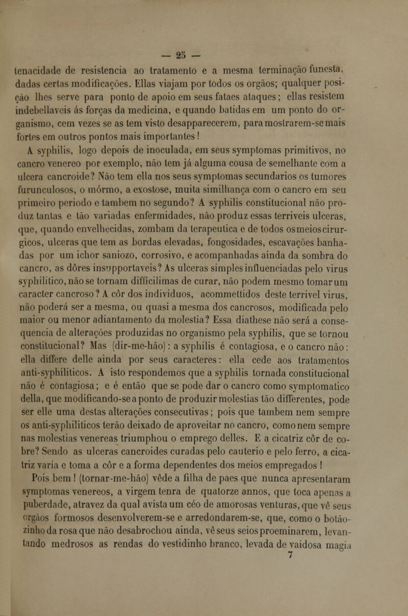 tenacidade de resistência ao tratamento e a mesma terminação funesta, dadas certas modificações. Elias viajam por todos os órgãos; qualquer posi- ção lhes serve para ponto de apoio em seus fataes ataques; ellas resistem indebellaveis ás forças da medicina, e quando batidas em um ponto do or- ganismo, cem vezes se as tem visto desapparecerem, para mostrarem-se mais fortes em outros pontos mais importantes! A syphilis, logo depois de inoculada, em seus symptomas primitivos, no cancro venéreo por exemplo, não tem já alguma cousa de semelhante com a ulcera cancroide? Não tem ella nos seus symptomas secundários os tumores furunculosos, o mórmo, a exostose, muita similhança com o cancro em seu primeiro periodo e também no segundo? A syphilis constitucional não pro- duz tantas e tão variadas enfermidades, não produz essas terríveis ulceras, que, quando envelhecidas, zombam da terapêutica e de todos osmeioscirur- gicos, ulceras que tem as bordas elevadas, fongosidades, escavações banha- das por um ichor saniozo, corrosivo, e acompanhadas ainda da sombra do cancro, as dores insupportaveis? As ulceras simples influenciadas pelo virus syphilitico,nãose tornam difficilimas de curar, não podem mesmo tomar um caracter cancroso? A cor dos indivíduos, acommettidos deste terrível virus, não poderá ser a mesma, ou quasi a mesma dos cancrosos, modificada pelo maior ou menor adiantamento da moléstia? Essa diathese não será a conse- quência de alterações produzidas no organismo pela syphilis, que se tornou constitucional? Mas (dir-me-hão): a syphilis é contagiosa, e o cancro não: ella differe delle ainda por seus caracteres: ella cede aos tratamentos anti-syphiliticos. A isto respondemos que a syphilis tornada constitucional não é contagiosa; e é então que se pode dar o cancro como symptomatico delia, que modificando-seaponto de produzir moléstias tão difíerentes, pode ser elle uma destas alterações consecutivas; pois que também nem sempre os anti-syphiliticos terão deixado de aproveitar no cancro, como nem sempre nas moléstias venéreas triumphou o emprego delles. E a cicatriz cor de co- bre? Sendo as ulceras cancroides curadas pelo cautério e pelo ferro, a cica- triz varia e toma a cor e a forma dependentes dos meios empregados ! Pois bem I (tornar-me-háo) vede a filha de pães que nunca apresentaram symptomas venéreos, a virgem tenra de qualorze annos, que toca apenns a puberdade, atravez da qual avista um céo de amorosas venturas, que vê seus órgãos formosos desenvolverem-se e arredondarem-se, que, como o botão- zinho da rosa que não desabrochou ainda, vê seus seiosproeminarem, levan- tando medrosos as rendas do vestidinho branco, levada de vaidosa magia