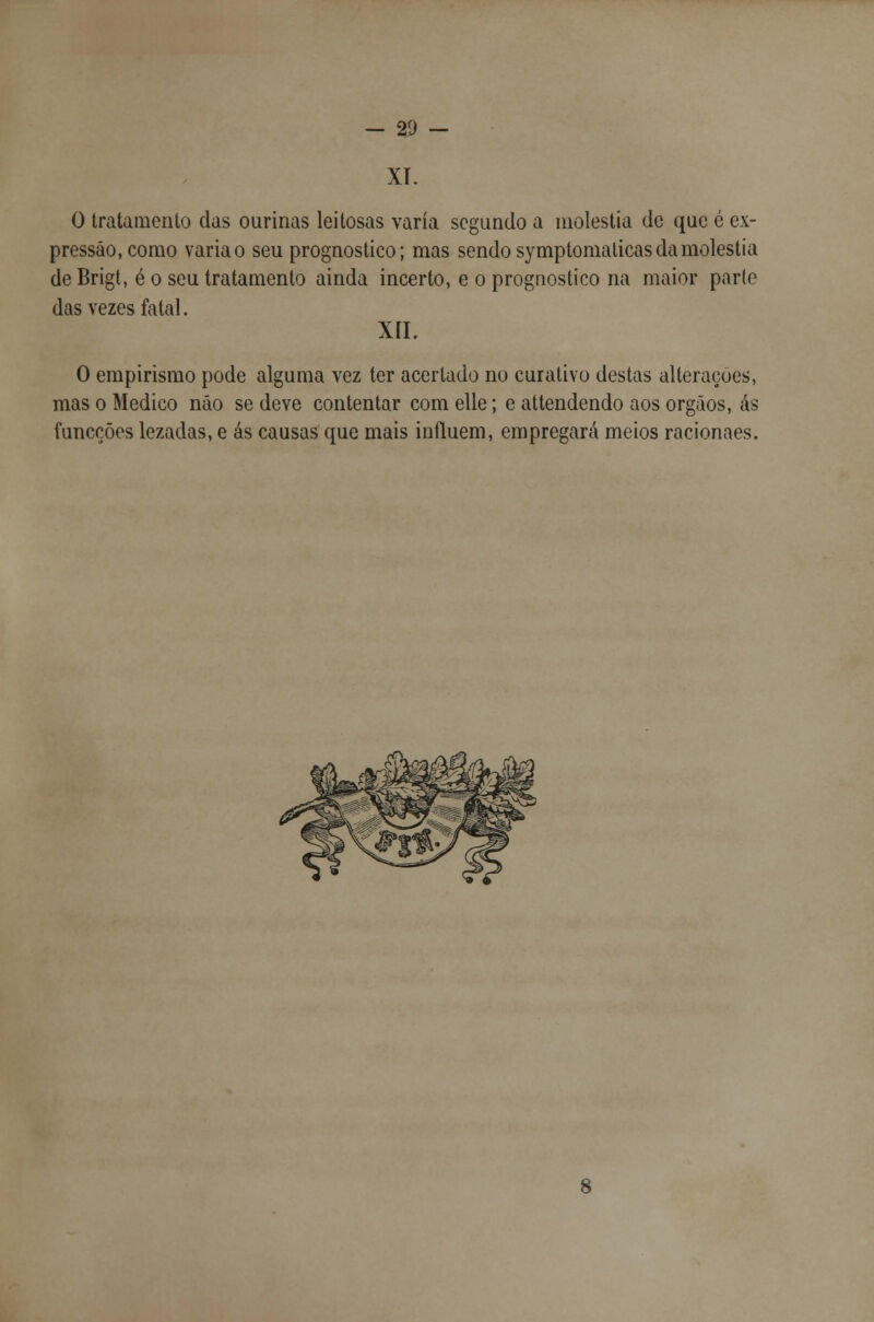 XT. O tratamento das ourinas leitosas varia segundo a moléstia de que é ex- pressão, como varia o seu prognostico; mas sendo symptomaticas da moléstia deBrigt, é o seu tratamento ainda incerto, e o prognostico na maior paríe das vezes fatal. XII. O empirismo pode alguma vez ter aceitado no curativo destas alterações, mas o Medico não se deve contentar com elle; e attendendo aos órgãos, ás funcções lezadas, e ás causas que mais influem, empregará meios racionaes.
