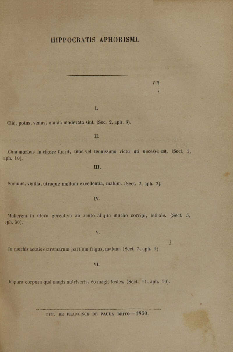 HIPP0CUAT1S APHORISMI. r^ i. Cibi, polus, vénus, omnia moderata sint. (Sec. 2, aph. 6). II. Ciimmorbus in vigore fuerit, tunc vel tenuissimo victu uti necesse est. (Sect. 1, aph. 10). III, Somnus, vigília, utraque moclum excedentia, malum. (Sect. 2, aph. 2). IV. Mulierem in útero gerentem ab acuto aliquu morbo corripi, letliale. (Sect. o, apli. 30). V. In morbis acutis extremaram partium frigus, malum. (Sect. 7, aph. 1). VI. Impura corpora quó magisnutriveris, éomagis lcedes. (Sect. li, aph. lo). TYP. DE FKANCISCO DE PAULA BRITO —1850