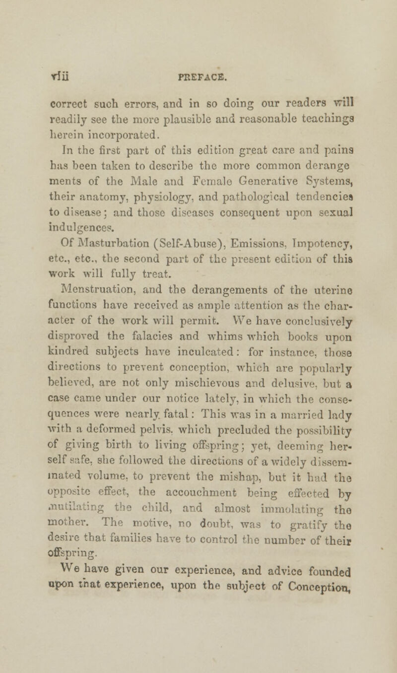 correct such errors, and in so doing our readers will readily see the more plausible and reasonable teachings herein incorporated. In the first part of this edition great care and pains has been taken to describe the more common derange ments of the Male and Female Generative Systems, their anatomy, physiology, and pathological tendencies to disease; and those diseases consequent upon sexual indulgences. Of Masturbation (Self-Abuse), Emissions, Tmpotency, etc., etc., the second part of the present edition of this work will fully treat. Menstruation, and the derangements of the uterine functions have received as ample attention as the char- acter of the work will permit. We have conclusively disproved the falacies and whims which books upon kindred subjects have inculcated: for instance, those directions to prevent conception, which are popularly believed, are not only mischievous and delusive, but a case came under our notice lately, in which the conse- quences were nearly, fatal: This was in a married lady with a deformed pelvis, which precluded the possibility of giving birth to living offspring; yet, deeming her- self safe, she followed the directions of a widely dissem- inated volume, to prevent the mishap, but it had the opposite effect, the accouchment being effected by mutilating the child, and almost immolating the mother. The motive, no doubt, was to gratify the desire that families have to control the number of their offspring. We have given our experience, and advice founded upon t'nat experience, upon the subject of Conception,