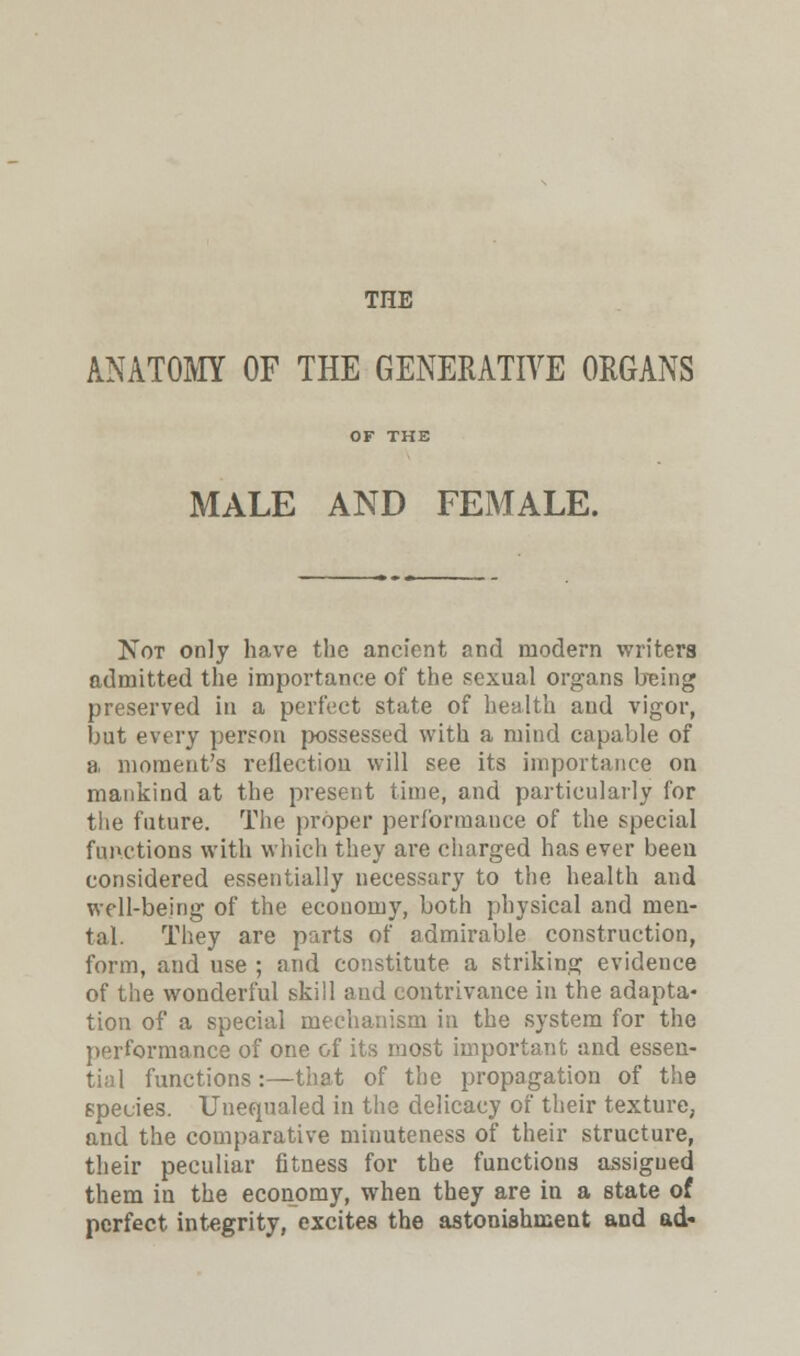 THE ANATOMY OF THE GENERATIVE ORGANS OF THE MALE AND FEMALE. Not only have the ancient and modern writers admitted the importance of the sexual organs being preserved in a perfect state of health aud vigor, but every person possessed with a mind capable of a moment's reflection will see its importance on mankind at the present time, and particularly for the future. The proper performance of the special functions with which they are charged has ever been considered essentially necessary to the health and well-being of the economy, both physical and men- tal. They are parts of admirable construction, form, and use ; and constitute a striking evidence of the wonderful skill and contrivance in the adapta- tion of a special mechanism in the system for the performance of one of its most important and essen- tial functions :—that of the propagation of the species. Unequaled in the delicacy of their texture, and the comparative minuteness of their structure, their peculiar fitness for the functions assigued them in the economy, when they are in a state of perfect integrity, excites the astonishment and ad-