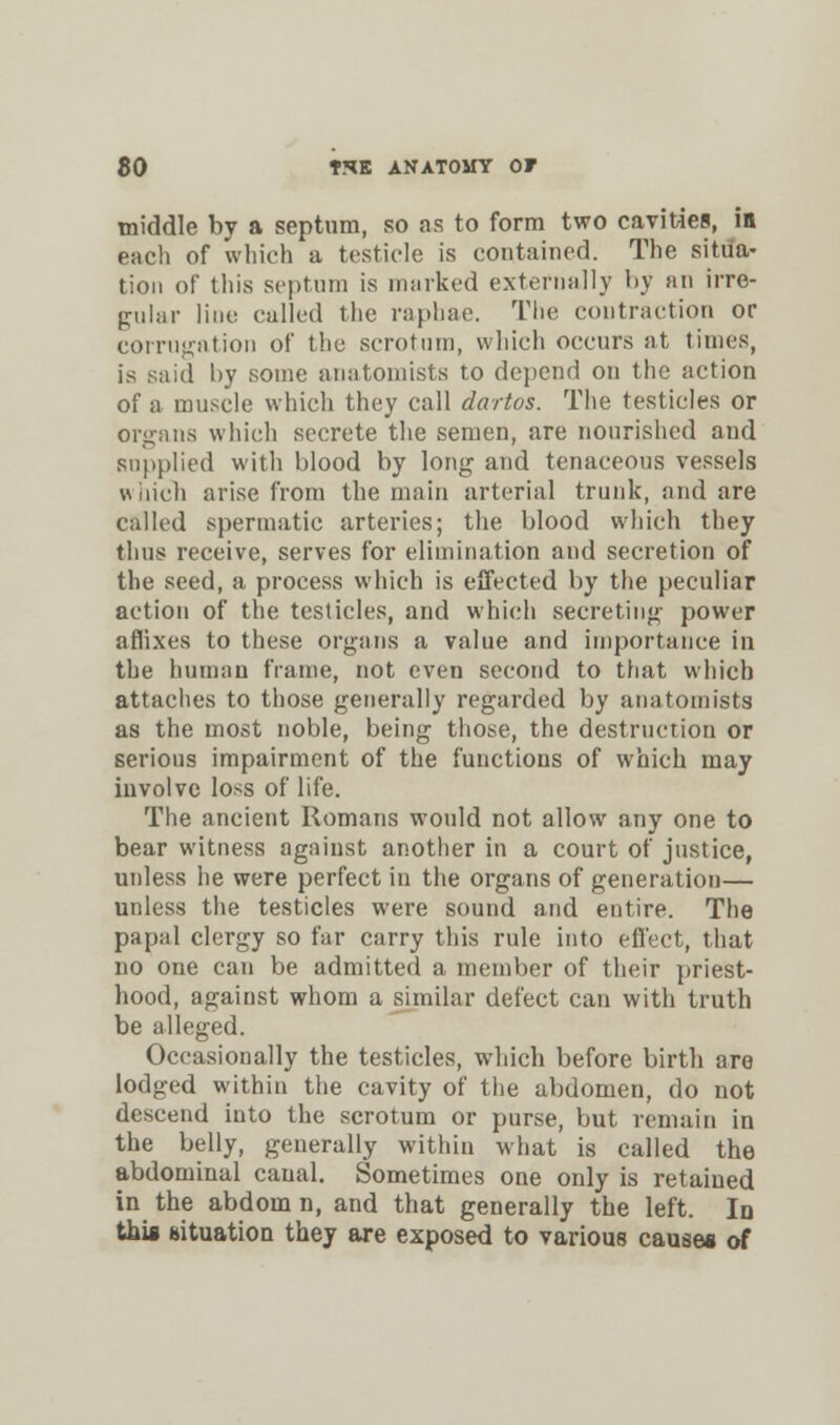 middle by a septum, so as to form two cavities, in each of which a testicle is contained. The situa- tion of this septum is marked externally by an irre- gular line called the raphae. The contraction or corrugation of the scrotum, which occurs at times, is said by some anatomists to depend on the action of a muscle which they call dartos. The testicles or organs which secrete the semen, are nourished and supplied with blood by long and tenaceous vessels which arise from the main arterial trunk, and are called spermatic arteries; the blood which they thus receive, serves for elimination and secretion of the seed, a process which is effected by the peculiar action of the testicles, and which secreting power affixes to these organs a value and importance in the human frame, not even second to that which attaches to those generally regarded by anatomists as the most noble, being those, the destruction or serious impairment of the functions of which may involve loss of life. The ancient Romans would not allow any one to bear witness against another in a court of justice, unless he were perfect in the organs of generation— unless the testicles were sound and entire. The papal clergy so far carry this rule into effect, that no one can be admitted a member of their priest- hood, against whom a similar defect can with truth be alleged. Occasionally the testicles, which before birth are lodged within the cavity of the abdomen, do not descend into the scrotum or purse, but remain in the belly, generally within what is called the abdominal canal. Sometimes one only is retained in the abdom n, and that generally the left. In this situation they are exposed to various causes of