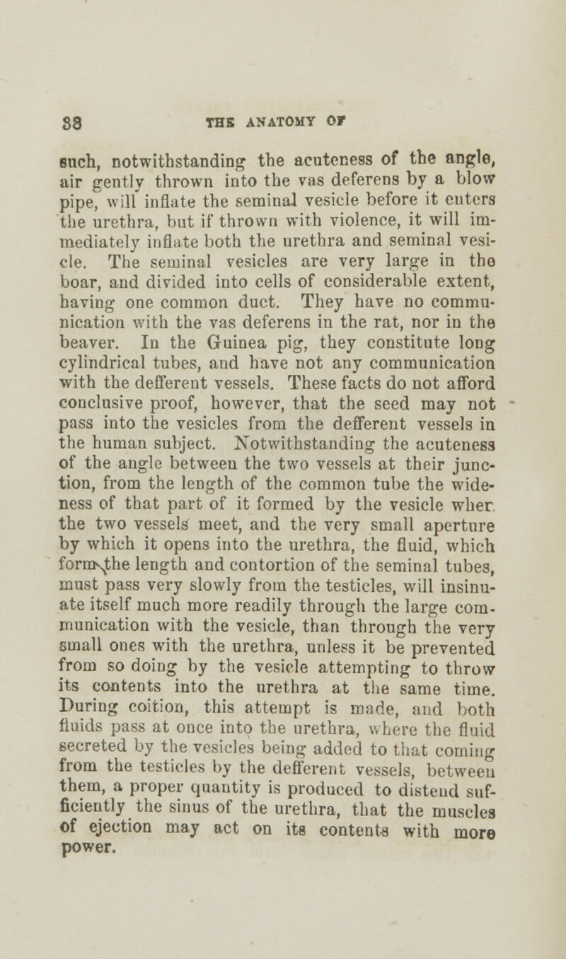 such, notwithstanding the acuteness of the angle, air gently thrown into the vas deferens by a blow pipe, will'inflate the seminal vesicle before it enters the urethra, but if thrown with violence, it will im- mediately inflate both the urethra and seminal vesi- cle. The seminal vesicles are very large in the boar, and divided into cells of considerable extent, having one common duct. They have no commu- nication with the vas deferens in the rat, nor in the beaver. In the Guinea pig, they constitute long cylindrical tubes, and have not any communication with the defferent vessels. These facts do not afford conclusive proof, however, that the seed may not pass into the vesicles from the defferent vessels in the human subject. Notwithstanding the acuteness of the angle between the two vessels at their junc- tion, from the length of the common tube the wide- ness of that part of it formed by the vesicle wher. the two vessels meet, and the very small aperture by which it opens into the urethra, the fluid, which formsjhe length and contortion of the seminal tubes, must pass very slowly from the testicles, will insinu- ate itself much more readily through the large com- munication with the vesicle, than through the very small ones with the urethra, unless it be prevented from so doing by the vesicle attempting to throw its contents into the urethra at the same time. During coition, this attempt is made, and both fluids pass at once into the urethra, where the fluid secreted by the vesicles being added to that coming from the testicles by the defferent vessels, between them, a proper quantity is produced to distend suf- ficiently the sinus of the urethra, that the muscles of ejection may act on its contents with more power.