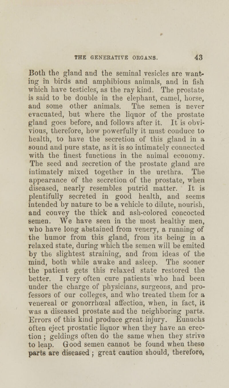 Both the gland and the seminal vesicles are want- ing in birds and amphibious animals, and in fish which have testicles, as the ray kind. The prostate is said to be double in the elephant, camel, horse, and some other animals. The semen is never evacuated, but where the liquor of the prostate gland goes before, and follows after it. It is obvi- vious, therefore, how powerfully it must conduce to health, to have the secretion of this gland in a sound and pure state, as it is so intimately connected with the finest functions in the animal economy. The seed and secretion of the prostate gland are intimately mixed together in the urethra. The appearance of the secretion of the prostate, when diseased, nearly resembles putrid matter. It is plentifully secreted in good health, and seems intended by nature to be a vehicle to dilute, nourish, and convey the thick and ash-colored concocted semen. We have seen in the most healthy men, who have long abstained from venery, a running of the humor from this gland, from its being in a relaxed state, during which the semen will be emited by the slightest straining, and from ideas of the mind, both while awake and asleep. The sooner the patient gets this relaxed state restored the better. I very often cure patients who had been under the charge of physicians, surgeons, and pro- fessors of our colleges, and who treated them for a venereal or gonorrhoeal affection, when, in fact, it was a diseased prostate and the neighboring parts. Errors of this kind produce great injury. Eunuchs often eject prostatic liquor when they have an erec- tion ; geldings often do the same when they strive to leap. Good semen cannot be found when these parts are diseased ; great caution should, therefore,