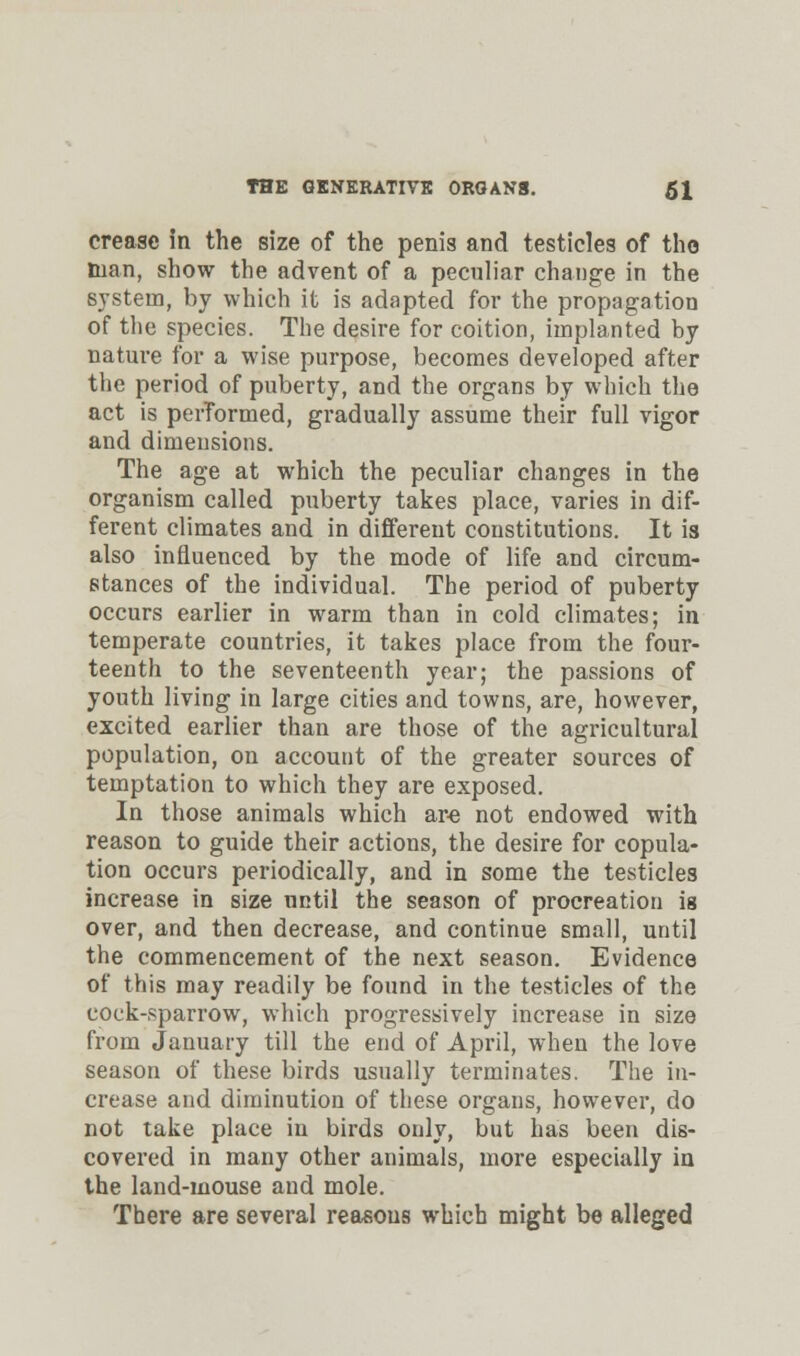 crease in the size of the penis and testicles of tho man, show the advent of a peculiar change in the system, by which it is adapted for the propagation of the species. The desire for coition, implanted by nature for a wise purpose, becomes developed after the period of puberty, and the organs by which the act is perTormed, gradually assume their full vigor and dimensions. The age at which the peculiar changes in the organism called puberty takes place, varies in dif- ferent climates and in different constitutions. It is also influenced by the mode of life and circum- stances of the individual. The period of puberty occurs earlier in warm than in cold climates; in temperate countries, it takes place from the four- teenth to the seventeenth year; the passions of youth living in large cities and towns, are, however, excited earlier than are those of the agricultural population, on account of the greater sources of temptation to which they are exposed. In those animals which arc not endowed with reason to guide their actions, the desire for copula- tion occurs periodically, and in some the testicles increase in size nntil the season of procreation is over, and then decrease, and continue small, until the commencement of the next season. Evidence of this may readily be found in the testicles of the cock-sparrow, which progressively increase in size from January till the end of April, when the love season of these birds usually terminates. The in- crease and diminution of these organs, however, do not take place in birds only, but has been dis- covered in many other animals, more especially in the land-mouse aud mole. There are several reasons which might be alleged