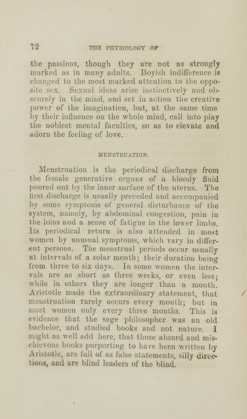 the passions, though they are not as strongly marked as in many adults. Boyish indifference is changed to the most marked attention to the oppo- site sex. Sexual ideas arise instinctively and ob- scurely in the mind, and set in action the creative power of the imagination, but, at the same time by their influence on the whole mind, call into play the noblest mental faculties, so as to elevate and adorn the feeling of love. MENSTRUATION. Menstruation is the periodical discharge from the female generative organs of a bloody fluid poured out by the inner surface of the uterus. The first discharge is usually preceded and accompanied by some symptoms of general disturbance of the system, namely, by abdominal congestion, pain in the loins and a sense of fatigue in the lower limbs. Its periodical return is also attended in most women by unusual symptoms, which vary in differ- ent persons. The menstrual periods occur usually at intervals of a solar month; their duration being from three to six days. In some women the inter- vals are as short as three weeks, or even less; while in others they are longer than a month. Aristotle made the extraordinary statement, that menstruation rarely occurs every month; but in most women only every three months. This is evidence that the sage philosopher was an old bachelor, and studied books and not nature. I might as well add here, that those absurd and mis- chievous books purporting to have been written by Aristotle, are full of as false statements, silly direc- tions, and are blind leaders of the blind.