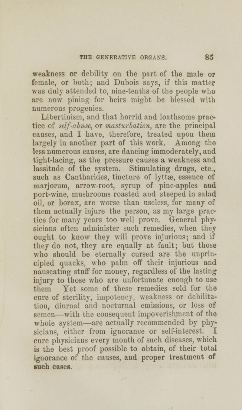 weakness or debility on the part of the male or female, or both; and Dubois says, if this matter was duly attended to, nine-tenths of the people who are now pining for heirs might be blessed with numerous progenies. Libertinism, and that horrid and loathsome prac- tice of self-abuse, or masturbation, are the principal causes, and I have, therefore, treated upon them largely in another part of this work. Among the less numerous causes, are dancing immoderately, and tight-lacing, as the pressure causes a weakness and lassitude of the system. Stimulating drugs, etc., such as Cantharides, tincture of lyttae, essence of marjorum, arrow-root, syrup of pine-apples and port-wine, mushrooms roasted and steeped in salad oil, or boz'ax, are worse than useless, for many of them actually injure the person, as my large prac- tice for many years too well prove. General phy- sicians often administer such remedies, when they ought to know they will prove injurious; and if they do not, they are equally at fault; but those who should be eternally cursed are the unprin- cipled quacks, who palm off their injurious and nauseating stuff for money, regardless of the lasting iujury to those who are unfortunate enough to use them Yet some of these remedies sold for the cure of sterility, impotcncy, weakness or debilita- tion, diurual and nocturnal emissions, or loss of semen—with the consequent impoverishment of the whole system—are actually recommended by phy- sicians, either from ignorance or self-interest. I cure physicians every month of such diseases, which is the best proof possible to obtain, of their total ignorance of the causes, and proper treatment of such cases.