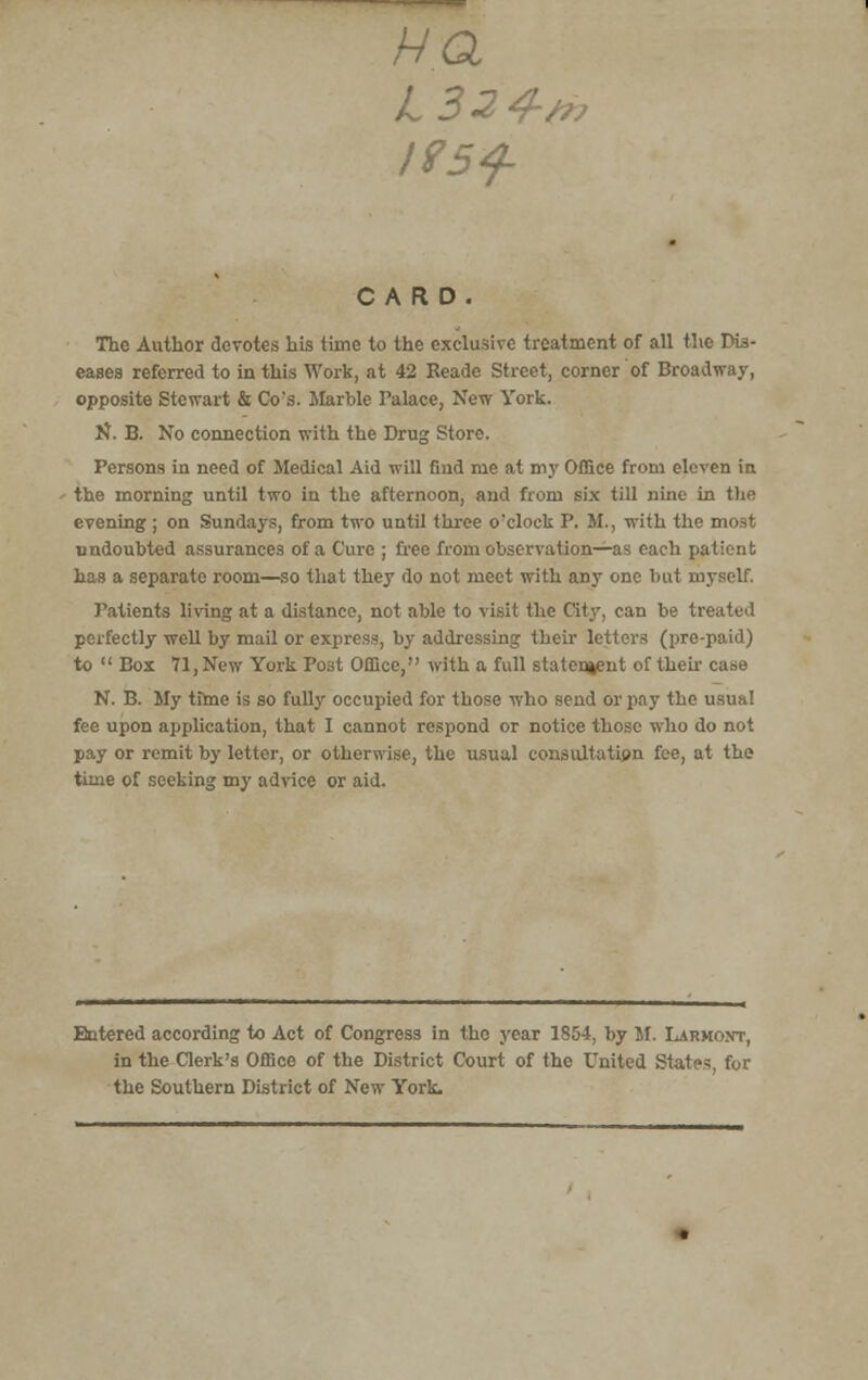 Ha CARD. The Author devotes his time to the exclusive treatment of all the Dis- eases referred to in this Work, at 42 Eeade Street, corner of Broadway, opposite Stewart & Co's. Marble Palace, New York. N. B. No connection with the Drug Store. Persons in need of Medical Aid will find me at my Office from eleven in the morning until two in the afternoon, and from six till nine in the evening ; on Sundays, from two until three o'clock P. M., with the most undoubted assurances of a Cure ; free from observation—as each patient has a separate room—so that they do not meet with any one but myself. Patients living at a distance, not able to visit the City, can be treated perfectly well by mail or express, by addressing their letters (pre-paid) to  Box 71, New York Post Office, with a full statement of their case N. B. My tfme is so fully occupied for those who send or pay the usual fee upon application, that I cannot respond or notice those who do not pay or remit by letter, or otherwise, the usual consultation fee, at the time of seeking my advice or aid. Entered according to Act of Congress in the year 185-1, by M. Larmont, in the Clerk's Office of the District Court of the United States, for the Southern District of New York.