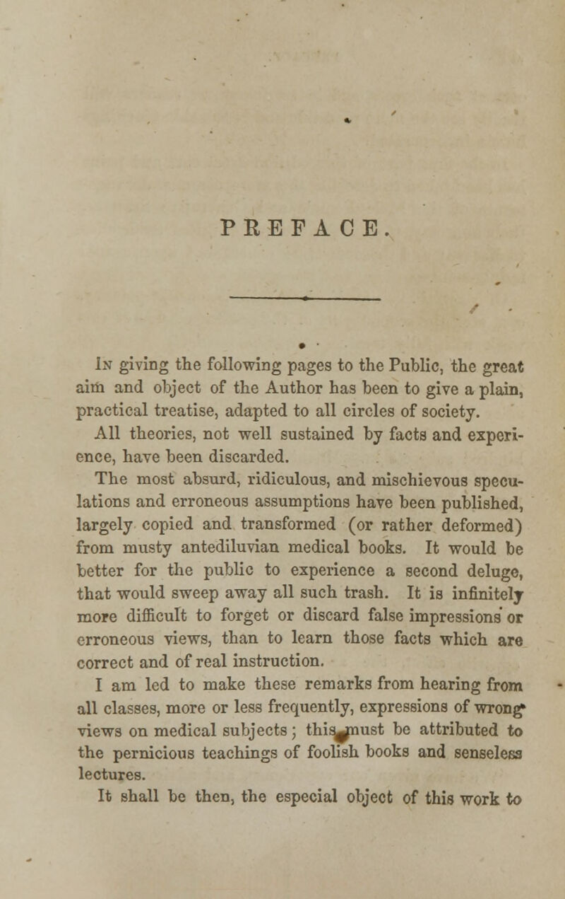 PREFACE. In giving the following pages to the Public, the great aim and object of the Author has been to give a plain, practical treatise, adapted to all circles of society. All theories, not well sustained by facts and experi- ence, have been discarded. The most absurd, ridiculous, and mischievous specu- lations and erroneous assumptions have been published, largely copied and transformed (or rather deformed) from musty antediluvian medical books. It would be better for the public to experience a second deluge, that would sweep away all such trash. It is infinitely more difficult to forget or discard false impressions or erroneous views, than to learn those facts which are correct and of real instruction. I am led to make these remarks from hearing from all classes, more or less frequently, expressions of wrong views on medical subjects; thisjnust be attributed to the pernicious teachings of foolish books and senseless lectures. It shall be then, the especial object of this work to
