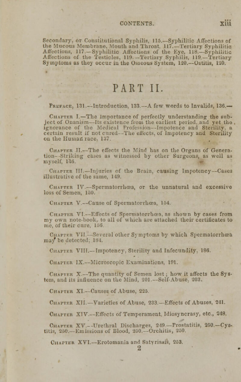 CONTENTS. X1U Secondary, or Constitutional Syphilis, 115.—Syphilitic Affections of the Mucous Membrane, Mouth and Throat. 117.—Tertiary Syphilitic Affections, 117.—Syphilitio Affections of the Eye, 118.—Syphilitic Affections of the Testicles, 119.—Tertiary Syphilis, 119—Tertiary Symptoms as they occur in the Osseous System, 120.—Ostitis, 120. PART II. Preface, 131.—Introduction, 133.—A few words to Invalids, 136.— Chapter I.—The Importance of perfectly understanding the sub- ject of Onanism—Its existence from the earliest period, and yet the , ignorance of the Medical Profession—Impotence and Sterility, a certain result if not cured—The effects, of Impotency and Sterility on the Human race. 137. Chapter II.—The effects the Mind has on the Organs of Genera- tion--Striking cases as witnessed by other Surgeons, as well as myself, 146. Chapter III.—Injuries of the Brain, causing Impotency—Cases illustrative of the same, 149. Chatter IV.—Spermatorrhoea, or the unnatural and excessive loss of Semen, 150. Chapter V.—Cause of Spermatorrhoea, 154. Chapter VI.—Effects of Spermatorrhoea, as shown by cases from my own note-book, to all of which are attached their certificates to me, of their cure, 156. Chapter VII.—Several other Symptoms by which Spermatorrhoea ma/ be detected. 134. Chapter VIII.— Impotency, Sterility and Infecundity, 186. Chapter IX.—Microscopic Examinations, 191. Chapter X.—The quantity of Semen lost; how it affects the Sys- tem, and its influence on the Mind, 201.—Self-Abuse, 203. Chapter XI.—Causes of Abuse, 225. Chapter XII.— Varieties of Abuse, 233.—Effects of Abuses, 241. Chapter XIV.—Effects of Temperament, Idiosyncrasy, etc., 248. Chapter XV.--Urethral Discharges, 219 —Prostatitis, 250.—Cys- titis, 250.—Emissions of Blood, 200.—Orchitis, 250. Chapter XVI.—Erotomania and Satyriasis^ 203.