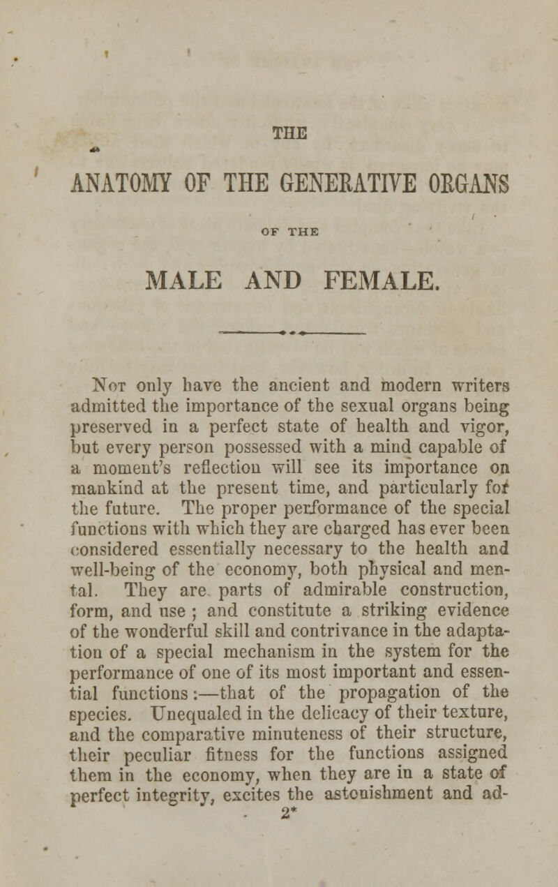 THE ANATOMY OF THE GENERATIVE ORGANS OF THE MALE AND FEMALE. Not only have the ancient and modern writers admitted the importance of the sexual organs being preserved in a perfect state of health and vigor, but every person possessed with a mind capable of a moment's reflection will see its importance on mankind at the present time, and particularly for the future. The proper performance of the special functions with which they are charged has ever been considered essentially necessary to the health and well-being of the economy, both physical and men- tal. They are parts of admirable construction, form, and use ; and constitute a striking evidence of the wonderful skill and contrivance in the adapta- tion of a special mechanism in the system for the performance of one of its most important and essen- tial functions:—that of the propagation of the species. Unequaled in the delicacy of their texture, and the comparative minuteness of their structure, their peculiar fitness for the functions assigned them in the economy, when they are in a state of perfect integrity, excites the astonishment and ad- 2*