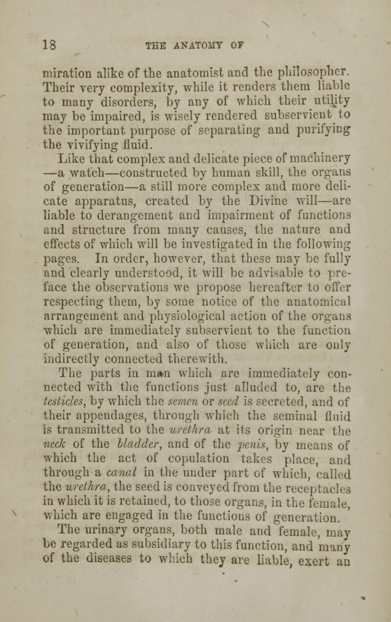 miration alike of the anatomist and the philosopher. Their very complexity, while it renders them liable to many disorders, by any of which their utility may be impaired, is wisely rendered subservient^ to the important purpose of separating and purifying the vivifying fluid. Like that complex and delicate piece of machinery —a watch—constructed by human skill, the organs of generation—a still more complex and more deli- cate apparatus, created by the Divine will—are liable to derangement and impairment of functions and structure from many causes, the nature and effects of which will be investigated in the following pages. In order, however, that these may be fully and clearly understood, it will be advisable to pre- face the observations we propose hereafter to offer respecting them, by some notice of the anatomical arrangement and physiological action of the organs which are immediately subservient to the function of generation, and also of those which are only indirectly connected therewith. The parts in m*n which are immediately con- nected with the functions just alluded to, are the testicles, by which the semen or seed is secreted, and of their appendages, through which the seminal fluid is transmitted to the urethra at its origin near the veck of the bladder, and of the penis, by means of which the act of copulation takes place, and through a canal in the under part of which, called the urethra, the seed is conveyed from the receptacles in which it is retained, to those organs, in the female, which are engaged in the functions of generation. The urinary organs, both male and female, may be regarded as subsidiary to this function, and many of the diseases to which they are liable, exert an