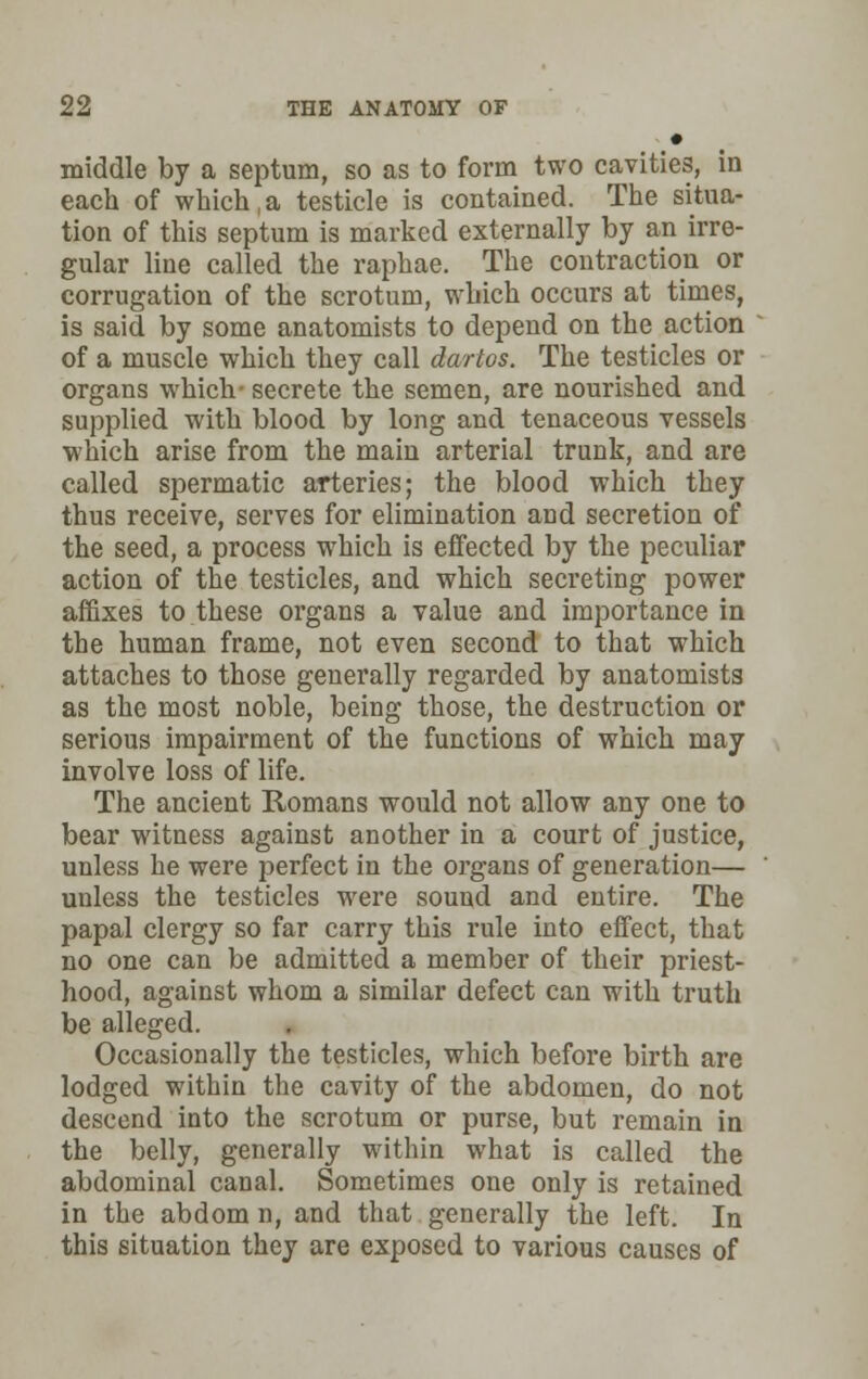 • middle by a septum, so as to form two cavities, in each of which,a testicle is contained. The situa- tion of this septum is marked externally by an irre- gular line called the raphae. The contraction or corrugation of the scrotum, which occurs at times, is said by some anatomists to depend on the action of a muscle which they call dartos. The testicles or organs which- secrete the semen, are nourished and supplied with blood by long and tenaceous vessels which arise from the main arterial trunk, and are called spermatic arteries; the blood which they thus receive, serves for elimination and secretion of the seed, a process which is effected by the peculiar action of the testicles, and which secreting power affixes to these organs a value and importance in the human frame, not even second to that which attaches to those generally regarded by anatomists as the most noble, being those, the destruction or serious impairment of the functions of which may involve loss of life. The ancient Romans would not allow any one to bear witness against another in a court of justice, unless he were perfect in the organs of generation— unless the testicles were sound and entire. The papal clergy so far carry this rule into effect, that no one can be admitted a member of their priest- hood, against whom a similar defect can with truth be alleged. Occasionally the testicles, which before birth are lodged within the cavity of the abdomen, do not descend into the scrotum or purse, but remain in the belly, generally within what is called the abdominal canal. Sometimes one only is retained in the abdom n, and that generally the left. In this situation they are exposed to various causes of