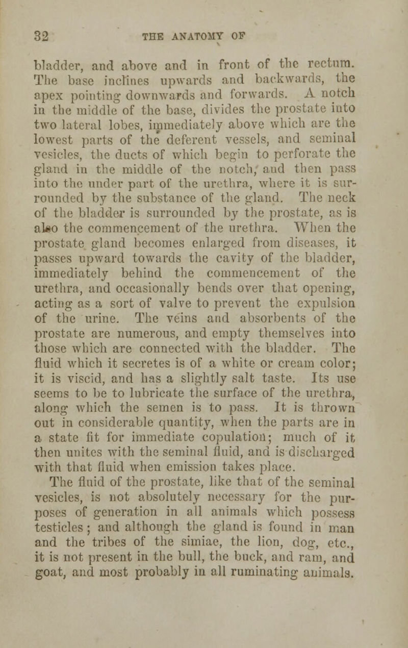 bladder, and above and in front of the rectnra. The base inclines upwards and backwards, the apex pointing downwards and forwards. A notch in the middle of the base, divides the prostate into two lateral lobes, immediately above which are the lowest parts of the deferent vessels, and seminal vesicles, the ducts of which begin to perforate the gland in the middle of the notch; and then pass into the under part of the urethra, where it is sur- rounded by the substance of the gland. The neck of the bladder is surrounded by the prostate, as is also the commencement of the urethra. When the prostate gland becomes enlarged from diseases, it passes upward towards the cavity of the bladder, immediately behind the commencement of the urethra, and occasionally bends over that opening, acting as a sort of valve to prevent the expulsion of the urine. The veins and absorbents of the prostate are numerous, and empty themselves into those which are connected with the bladder. The fluid which it secretes is of a white or cream color; it is viscid, and has a slightly salt taste. Its use seems to be to lubricate the surface of the urethra, along which the semen is to pass. It is thrown out in considerable quantity, when the parts are in a state lit for immediate copulation; much of it then unites with the seminal fluid, and is discharged with that fluid when emission takes place. The fluid of the prostate, like that of the seminal vesicles, is not absolutely necessary for the pur- poses of generation in all animals which possess testicles ; and although the gland is found in man and the tribes of the simiae, the lion, dog, etc., it is not present in the bull, the buck, and ram, and goat, and most probably in all ruminating animals.