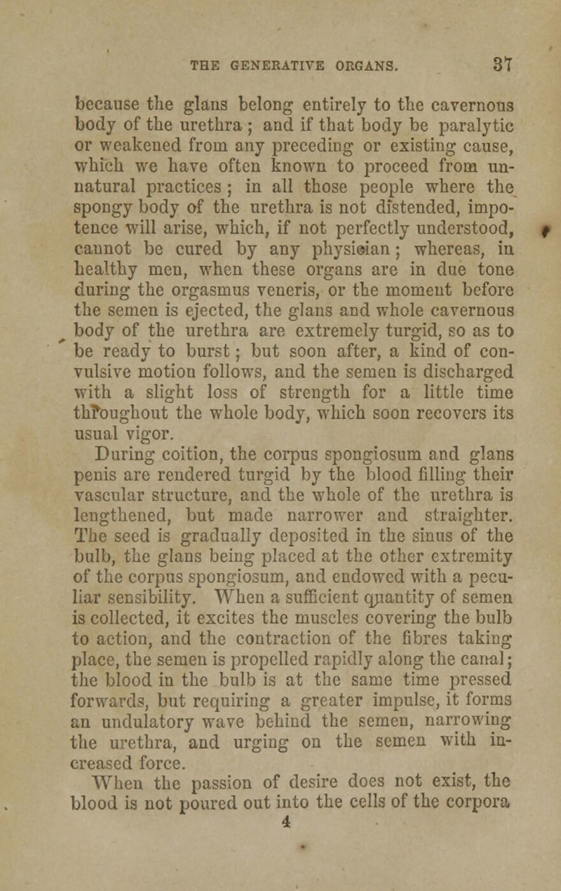 because the glans belong entirely to the cavernous body of the urethra ; and if that body be paralytic or weakened from any preceding or existing cause, which we have often known to proceed from un- natural practices ; in all those people where the spongy body of the urethra is not distended, impo- tence will arise, which, if not perfectly understood, cannot be cured by any physieian; whereas, in healthy men, when these organs are in due tone during the orgasmus veneris, or the moment before the semen is ejected, the glans and whole cavernous body of the urethra are extremely turgid, so as to be ready to burst; but soon after, a kind of con- vulsive motion follows, and the semen is discharged with a slight loss of strength for a little time throughout the whole body, which soon recovers its usual vigor. During coition, the corpus spongiosum and glans penis are rendered turgid by the blood filling their vascular structure, and the whole of the urethra is lengthened, but made narrower and straighter. The seed is gradually deposited in the sinus of the bulb, the glans being placed at the other extremity of the corpus spongiosum, and endowed with a pecu- liar sensibility. When a sufficient quantity of semen is collected, it excites the muscles covering the bulb to action, and the contraction of the fibres taking place, the semen is propelled rapidly along the canal; the blood in the bulb is at the same time pressed forwards, but requiring a greater impulse, it forms an undulatory wave behind the semen, narrowing the urethra, and urging on the semen with in- creased force. When the passion of desire does not exist, the blood is not poured out into the cells of the corpora 4