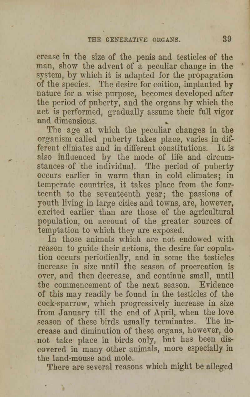 crease in the size of the penis and testicles of the man, show the advent of a peculiar change in the system, by which it is adapted for the propagation of the species. The desire for coition, implanted by nature for a wise purpose, becomes developed after the period of puberty, and the organs by which the act is performed, gradually assume their full vigor and dimensions. .. The age at which the peculiar changes in the organism called puberty takes place, varies in dif- ferent climates and in different constitutions. It is also influenced by the mode of life and circum- stances of the individual. The period of puberty occurs earlier in warm than in cold climates; in temperate countries, it takes place from the four- teenth to the seventeenth year; the passions of youth living in large cities and towns, are, however, excited earlier than are those of the agricultural population, on account of the greater sources of temptation to which they are exposed. In those animals which are not endowed with reason to guide their actions, the desire for copula- tion occurs periodically, and in some the testicles increase in size until the season of procreation is over, and then decrease, and continue small, until the commencement of the next season. Evidence of this may readily be found in the testicles of the cock-sparrow, which progressively increase in size from January till the end of April, when the love season of these birds usually terminates. The in- crease and diminution of these organs, however, do not take place in birds only, but has been dis- covered in many other animals, more especially in the land-mouse and mole. There are several reasons which might be alleged