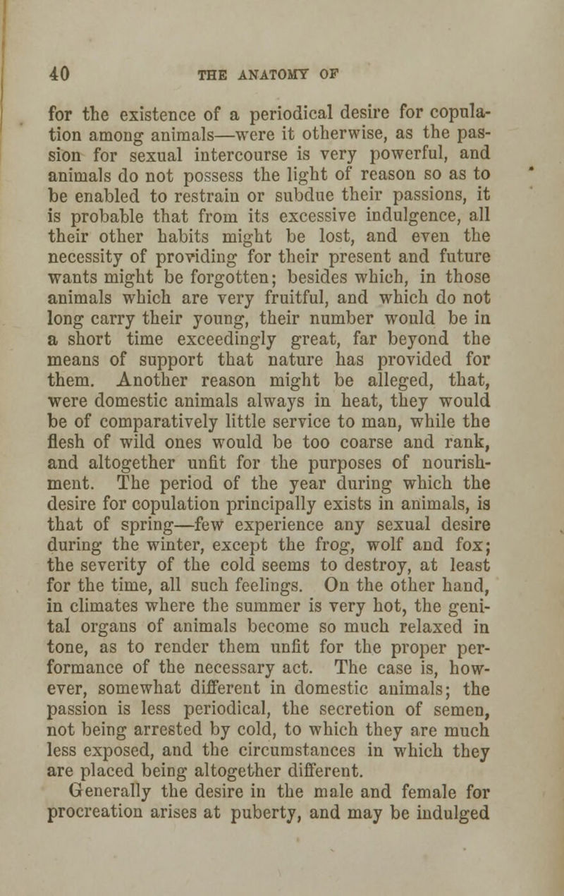 for the existence of a periodical desire for copula- tion among animals—were it otherwise, as the pas- sion for sexual intercourse is very powerful, and animals do not possess the light of reason so as to be enabled to restrain or subdue their passions, it is probable that from its excessive indulgence, all their other habits might be lost, and even the necessity of providing for their present and future wants might be forgotten; besides which, in those animals which are very fruitful, and which do not long carry their young, their number would be in a short time exceedingly great, far beyond the means of support that nature has provided for them. Another reason might be alleged, that, were domestic animals always in heat, they would be of comparatively little service to man, while the flesh of wild ones would be too coarse and rank, and altogether unfit for the purposes of nourish- ment. The period of the year during which the desire for copulation principally exists in animals, is that of spring—few experience any sexual desire during the winter, except the frog, wolf and fox; the severity of the cold seems to destroy, at least for the time, all such feelings. On the other hand, in climates where the summer is very hot, the geni- tal organs of animals become so much relaxed in tone, as to render them unfit for the proper per- formance of the necessary act. The case is, how- ever, somewhat different in domestic animals; the passion is less periodical, the secretion of semen, not being arrested by cold, to which they are much less exposed, and the circumstances in which they are placed being altogether different. Generally the desire in the male and female for procreation arises at puberty, and may be indulged