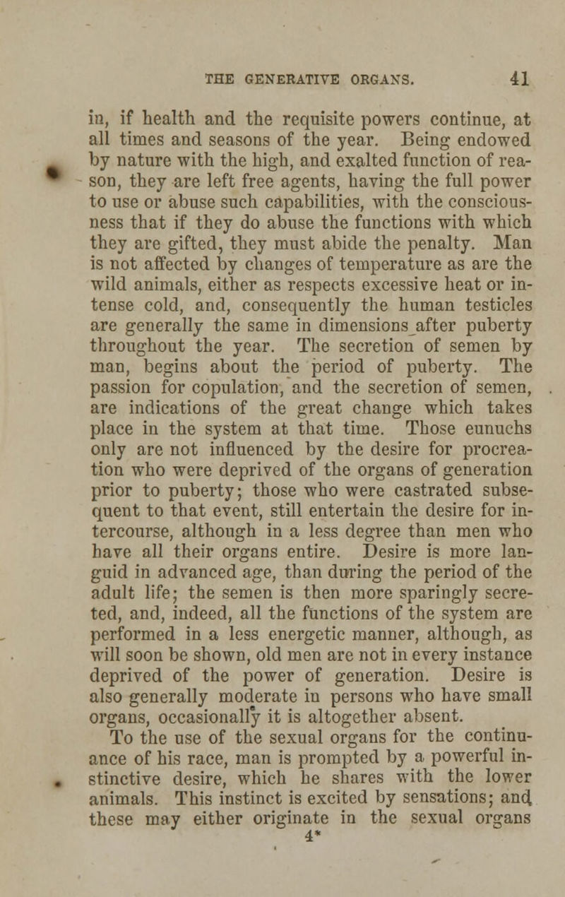 in, if health and the requisite powers continue, at all times and seasons of the year. Being endowed by nature with the high, and exalted function of rea- son, they are left free agents, having the full power to use or abuse such capabilities, with the conscious- ness that if they do abuse the functions with which they are gifted, they must abide the penalty. Man is not affected by changes of temperature as are the wild animals, either as respects excessive heat or in- tense cold, and, consequently the human testicles are generally the same in dimensions after puberty throughout the year. The secretion of semen by man, begins about the period of puberty. The passion for copulation, and the secretion of semen, are indications of the great change which takes place in the system at that time. Those eunuchs only are not influenced by the desire for procrea- tion who were deprived of the organs of generation prior to puberty; those who were castrated subse- quent to that event, still entertain the desire for in- tercourse, although in a less degree than men who have all their organs entire. Desire is more lan- guid in advanced age, than during the period of the adult life; the semen is then more sparingly secre- ted, and, indeed, all the functions of the system are performed in a less energetic manner, although, as will soon be shown, old men are not in every instance deprived of the power of generation. Desire is also generally moderate in persons who have small organs, occasionally it is altogether absent. To the use of the sexual organs for the continu- ance of his race, man is prompted by a powerful in- stinctive desire, which he shares with the lower animals. This instinct is excited by sensations; and these may either originate in the sexual organs 4*
