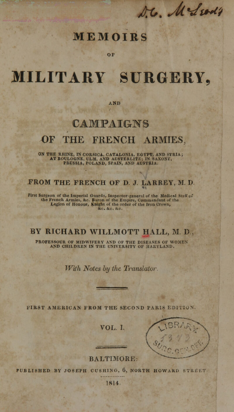 OF MILITARY SURGERY, AND / CAMPAIGNS OF THE FRENCH ARMIES, ON THE RHINE, IN CORSICA. CATALONIA, EGYPT, AND SYRIA; AT BOULOGNE, ULM, AND AUSTERL1TZ; IN SAXONV, PRUSSIA, POLAND, SPAIN, AND AUSTRIA. FROM THE FRENCH OF D. J. LARREY, M. D First Surgeon of the Imperial Guards, Inspector-general of the Medical Staff gt the French Armies, &c. Baron of the Empire, Commandant of the Legion of Honour, Knight of the order of the Iron Crown, &c. &c. &c. BY RICHARD WILLMOTT HALL, M D 7 PROFESSOUR OF MIDWIFERY AND OF THE DISEASES OF WOMEN AND CHILDREN IN THE UNIVERSITY OF MARYLAND. With Notes by the Translator FIRST AMERICAN FROM THE SECOND PARIS EDITION. VOL. I. BALTIMORE: PUBLISHED BY JOSEPH CUSHING, 6, NORTH HOWARD STREE1 1814