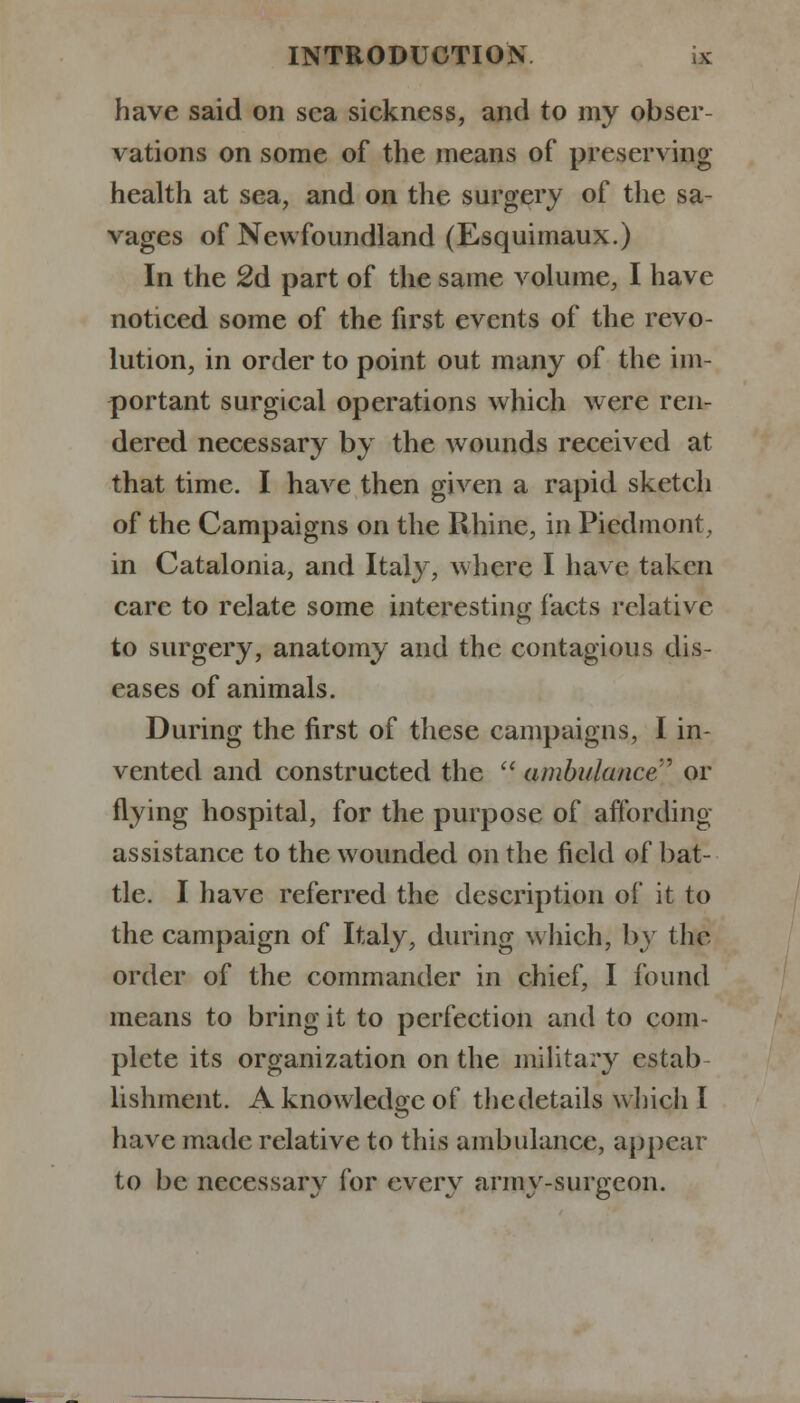 have said on sea sickness, and to my obser- vations on some of the means of preserving health at sea, and on the surgery of the sa- vages of Newfoundland (Esquimaux.) In the 2d part of the same volume, I have noticed some of the first events of the revo- lution, in order to point out many of the im- portant surgical operations which were ren- dered necessary by the wounds received at that time. I have then given a rapid sketch of the Campaigns on the Rhine, in Piedmont, in Catalonia, and Italy, where I have taken care to relate some interesting facts relative to surgery, anatomy and the contagious dis- eases of animals. During the first of these campaigns, I in- vented and constructed the  ambulance' or flying hospital, for the purpose of affording assistance to the wounded on the field of bat- tle. I have referred the description of it to the campaign of Italy, during which, by the order of the commander in chief, I found means to bring it to perfection and to com- plete its organization on the military estab- lishment. A knowledge of thedetails which I have made relative to this ambulance, appear to be necessary for every army-surgeon.