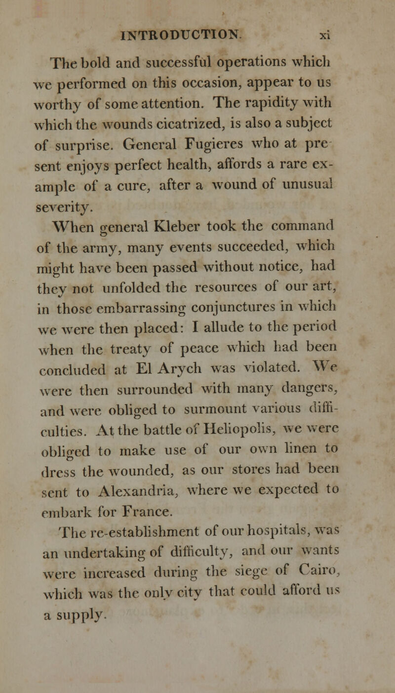 The bold and successful operations which we performed on this occasion, appear to us worthy of some attention. The rapidity with which the wounds cicatrized, is also a subject of surprise. General Fugieres who at pre sent enjoys perfect health, affords a rare ex- ample of a cure, after a wound of unusual severity. When general Kleber took the command of the army, many events succeeded, which might have been passed without notice, had they not unfolded the resources of our art, in those embarrassing conjunctures in which we were then placed: I allude to the period when the treaty of peace which had been concluded at El Arych was violated. We were then surrounded with many dangers, and were obliged to surmount various diffi- culties. At the battle of Heliopolis, we were obliged to make use of our own linen to dress the wounded, as our stores had been sent to Alexandria, where we expected to embark for France. The re-establishment of our hospitals, was an undertaking of difficulty, and our wants were increased during the siege of Cairo, which was the only city that could afford us a supply.