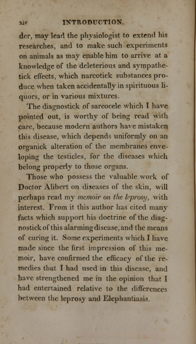 der, may lead the physiologist to extend his researches, and to make such experiments on animals as may enable him to arrive at a knowledge of the deleterious and sympathe- tick effects, which narcotick substances pro- duce when taken accidentally in spirituous li- quors, or in various mixtures. The diacrnostick of sarcocele which I have pointed out, is worthy of being read with care, because modern authors have mistaken this disease, which depends uniformly on an organick alteration of the membranes enve- loping the testicles, for the diseases which belong properly to those organs. Those who possess the valuable work of Doctor Alibert on diseases of the skin, will perhaps read my memoir on the leprosy, with interest. From it this author has cited many facts which support his doctrine of the diag- nostickof this alarming disease, and the means of curing it. Some experiments which I have made since the first impression of this me- moir, have confirmed the efficacy of the re- medies that I had used in this disease, and have strengthened me in the opinion that I had entertained relative to the differences between the leprosy and Elephantiasis.