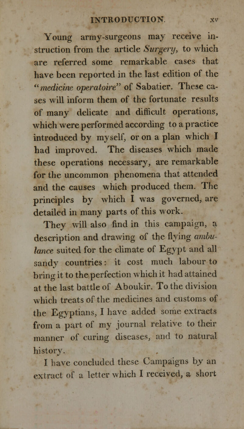 Young army-surgeons may receive in- struction from the article Surgery, to which are referred some remarkable cases that have been reported in the last edition of the medicine operatoire of Sabatier. These ca- ses will inform them of the fortunate results of many delicate and difficult operations, which were performed according to a practice introduced by myself, or on a plan which I had improved. The diseases which made these operations necessary, are remarkable for the uncommon phenomena that attended and the causes which produced them. The principles by which I was governed, are detailed in many parts of this work. They will also find in this campaign, a description and drawing of the flying ambu- lance suited for the climate of Egypt and all sandy countries: it cost much labour to brino- it to the perfection which it had attained at the last battle of Aboukir. To the division which treats of the medicines and customs of the Egyptians, I have added some extracts from a part of my journal relative to their manner of curing diseases, and to natural history. I have concluded these Campaigns by an extract of a letter which I received, a short