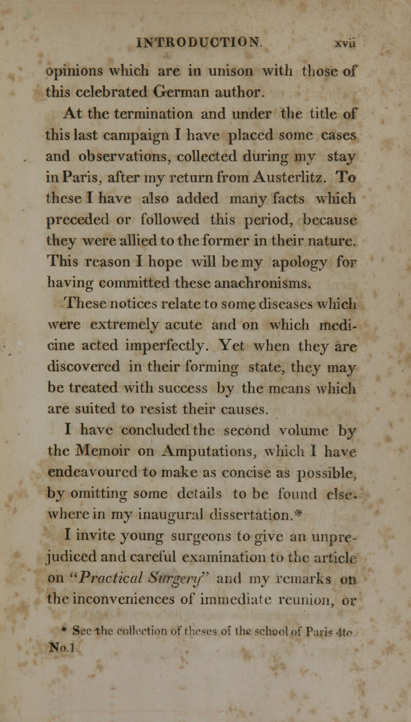 opinions which are in unison with those of this celebrated German author. At the termination and under the title of this last campaign I have placed some cases and observations, collected during my stay in Paris, after my return from Austerlitz. To these I have also added many facts which preceded or followed this period, because they were allied to the former in their nature. This reason I hope will be my apology for having committed these anachronisms. These notices relate to some diseases which were extremely acute and on which medi- cine acted imperfectly. Yet when they are discovered in their forming state, they may be treated with success by the means which are suited to resist their causes. I have concluded the second volume by the Memoir on Amputations, which I have endeavoured to make as concise as possible, by omitting some details to be found else, wherein my inaugural dissertation.* I invite young surgeons to give an unpre- judiced and careful examination to the article on u Practical Surgery and my remarks on the inconveniences of immediate reunion, or * Sec the collection of theses ol the school of Pari^ 4tc No.l.