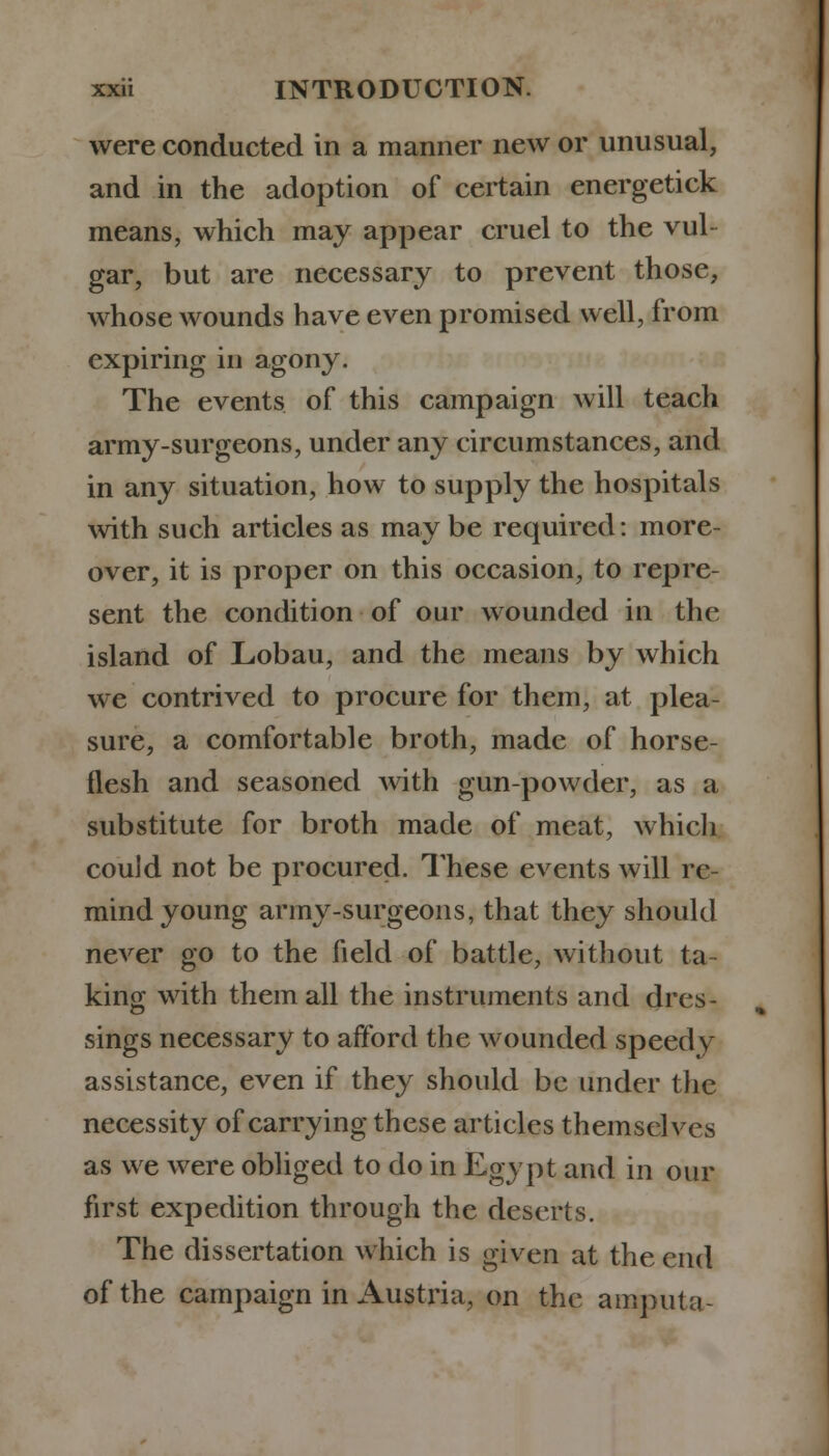 were conducted in a manner new or unusual, and in the adoption of certain energetick means, which may appear cruel to the vul- gar, but are necessary to prevent those, whose wounds have even promised well, from expiring in agony. The events of this campaign will teach army-surgeons, under any circumstances, and in any situation, how to supply the hospitals with such articles as may be required: more- over, it is proper on this occasion, to repre- sent the condition of our wounded in the island of Lobau, and the means by which wc contrived to procure for them, at plea- sure, a comfortable broth, made of horse- flesh and seasoned with gun-powder, as a substitute for broth made of meat, which could not be procured. These events will re- mind young army-surgeons, that they should never go to the field of battle, without ta- king with them all the instruments and dres- sings necessary to afford the wounded speedy assistance, even if they should be under the necessity of carrying these articles themselves as we were obliged to do in Egypt and in our first expedition through the deserts. The dissertation which is given at the end of the campaign in Austria, on the amputa-