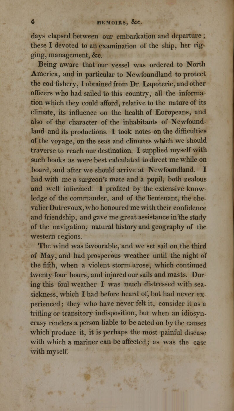 days elapsed between our embarkation and departure; these I devoted to an examination of the ship, her rig* ging, management, &c. Being aware that our vessel was ordered to North America, and in particular to Newfoundland to protect the cod-fishery, I obtained from Dr. Lapoterie, and other officers who had sailed to this country, all the informa- tion which they could afford, relative to the nature of its climate, its influence on the health of Europeans, and also of the character of the inhabitants of Newfound land and its productions. I took notes on the difficulties of the voyage, on the seas and climates which we should traverse to reach our destination. I supplied myself with such books as were best calculated to direct me while on board, and after we should arrive at Newfoundland. I had with me a surgeon's mate and a pupil, both zealous and well informed. I profited by the extensive know ledge of the commander, and of the lieutenant, the che- valier Dutrevoux, who honoured me with their confidence and friendship, and gave me great assistance in the study of the navigation, natural history and geography of the western regions. The wind was favourable, and we set sail on the third of May, and had prosperous weather until the night of the fifth, when a violent storm arose, which continued twenty-four hours, and injured our sails and masts. Dur- ing this foul weather I was much distressed with sea- sickness, which I had before heard of, but had never ex- perienced ; they who have never felt it, consider it as a trifling or transitory indisposition, but when an idiosyn- crasy renders a person liable to be acted on by the causes which produce it, it is perhaps the most painful disease with which a mariner can be affected; as was the cast with myself.