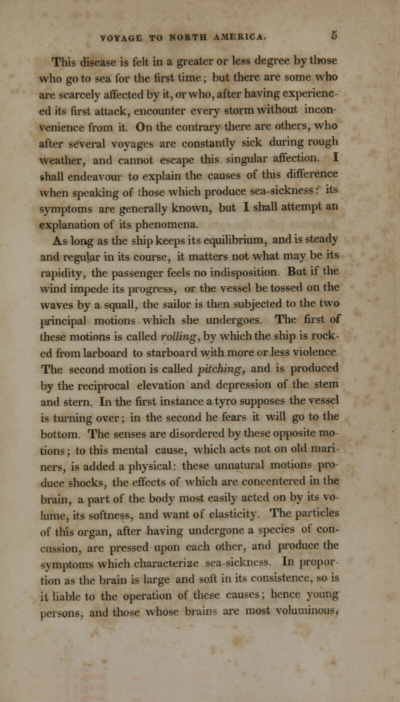 This disease is felt in a greater or less degree by those who go to sea for the first time; but there are some who are scarcely affected by it, or who, after having experienc- ed its first attack, encounter every storm without incon- venience from it. On the contrary there are others, who after several voyages are constantly sick during rough weather, and cannot escape this singular affection. I shall endeavour to explain the causes of this difference when speaking of those which produce sea-sickness: its symptoms are generally known, but I shall attempt an explanation of its phenomena. As long as the ship keeps its equilibrium, and is steady and regular in its course, it matters not what may be its rapidity, the passenger feels no indisposition. But if the wind impede its progress, or the vessel be tossed on the waves by a squall, the sailor is then subjected to the two principal motions which she undergoes. The first of these motions is called rolling, by which the ship is rock- ed from larboard to starboard with more or less violence. The second motion is called pitching, and is produced by the reciprocal elevation and depression of the stem and stern. In the first instance a tyro supposes the vessel is turning over; in the second he fears it will go to the bottom. The senses are disordered by these opposite mo- tions ; to this mental cause, which acts not on old mari- ners, is added a physical: these unnatural motions pro- duce shocks, the effects of which are concentered in the brain, a part of the body most easily acted on by its vo- lume, its softness, and want of elasticity. The particles of this organ, after having undergone a species of con- cussion, are pressed upon each other, and produce the symptoms which characterize sea-sickness. In propor- tion as the brain is large and soft in its consistence, so is it liable to the operation of these causes; hence young persons, and those whose brains are most voluminous,