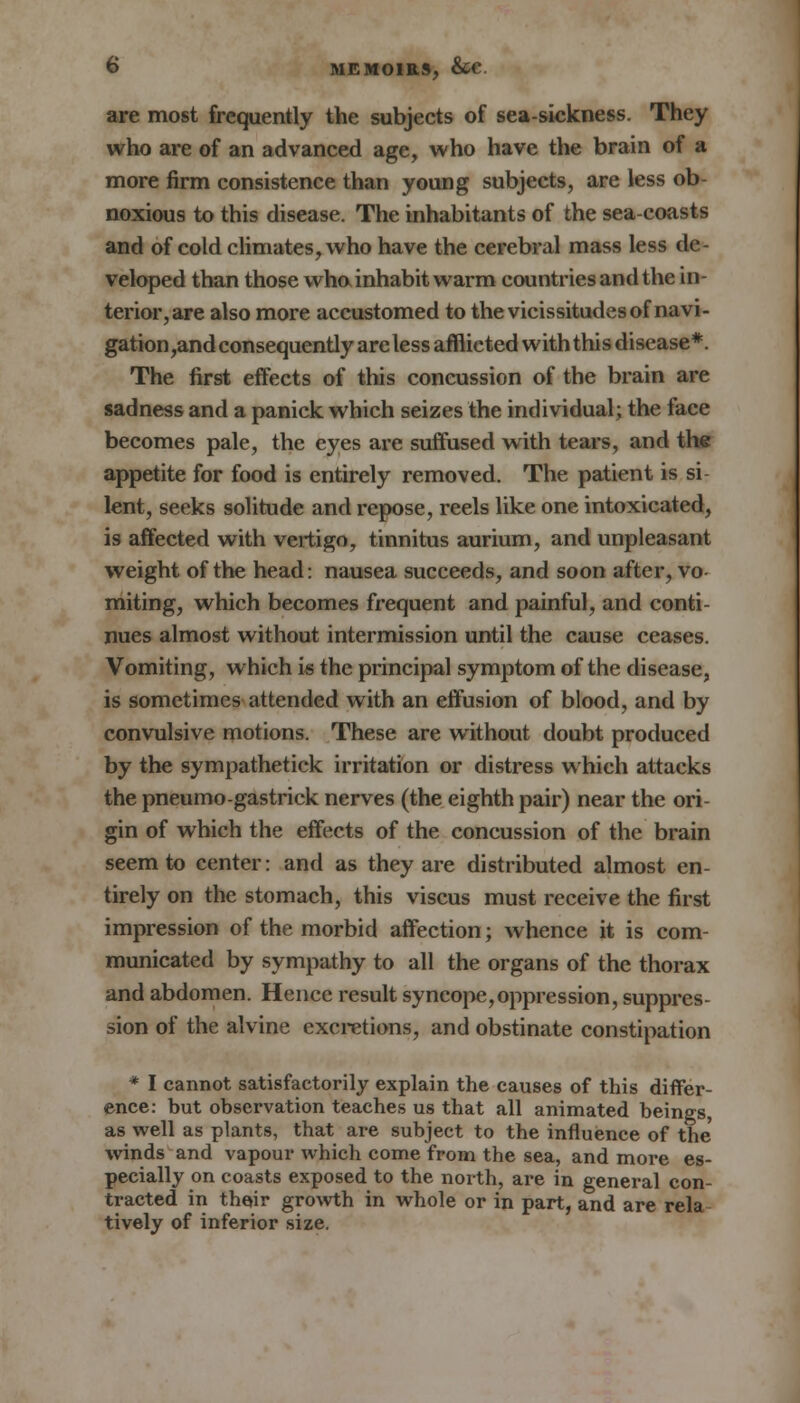 are most frequently the subjects of sea-sickness. They who are of an advanced age, who have the brain of a more firm consistence than young subjects, are less ob- noxious to this disease. The inhabitants of the sea-coasts and of cold climates, who have the cerebral mass less de- veloped than those who inhabit warm countries and the in- terior, are also more accustomed to the vicissitudes of navi- gation,and consequently are less afflicted with this disease*. The first effects of this concussion of the brain are sadness and a panick which seizes the individual; the face becomes pale, the eyes are suffused with tears, and the appetite for food is entirely removed. The patient is si lent, seeks solitude and repose, reels like one intoxicated, is affected with vertigo, tinnitus aurium, and unpleasant weight of the head: nausea succeeds, and soon after, vo- miting, which becomes frequent and painful, and conti- nues almost without intermission until the cause ceases. Vomiting, which is the principal symptom of the disease, is sometimes attended with an effusion of blood, and by convulsive motions. These are without doubt produced by the sympathetick irritation or distress which attacks the pneumo-gastrick nerves (the eighth pair) near the ori- gin of which the effects of the concussion of the brain seem to center: and as they are distributed almost en- tirely on the stomach, this viscus must receive the first impression of the morbid affection; whence it is com- municated by sympathy to all the organs of the thorax and abdomen. Hence result syncope,oppression, suppres- sion of the alvine excretions, and obstinate constipation * I cannot satisfactorily explain the causes of this differ- ence: but observation teaches us that all animated beings, as well as plants, that are subject to the influence of the winds and vapour which come from the sea, and more es- pecially on coasts exposed to the north, are in general con- tracted in their growth in whole or in part, and are rela tively of inferior size.