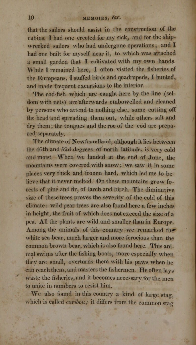 that the sailors should assist in the construction of the cabins. I had one erected for my sick, and for the ship- wrecked sailors who had undergone operations; and I had one built for myself near it, to which was attached a small garden that I cultivated with my own hands. While I remained here, I often visited the fisheries of the Europeans, I stuffed birds and quadrupeds, I hunted, and made frequent excursions to the interior. The cod-fish which are caught here by the line (sel- dom with nets) arc afterwards embowelled and cleaned by persons who attend to nothing else, some cutting off the head and spreading them out, while others salt and dry them; the tongues and the roe of the cod are prepa- red separately. The climate of Newfoundland, although it lies between the 46th and 52d dpgrees of north latitude, is very cold and moist. When We landed at the end of June, the mountains were covered with snow; we saw it in some places very thick and frozen hard, which led me to be- lieve that it never melted. On these mountains grow fo- rests of pine and fir, of larch and birch. The diminutive si-ze of these trees proves the severity of the cold of this climate; wild pear trees are also found here a few inches in height, the fruit of which does not exceed the size of a pea. All the plants are wild and smaller than in Europe. Among the animals of this country we remarked the* white sea bear, much larger and more ferocious than the common brown bear, which is also found here. This ani- mal swims after the fishing boats, more especially when they are small, overturns them with his paws when he can reach them, and masters the fishermen. He often lays- waste the fisheries, and it becomes necessary for the men to unite in numbers to resist him. We also found in this country a kind of large stag, which is called caribou; it differs from the common stag