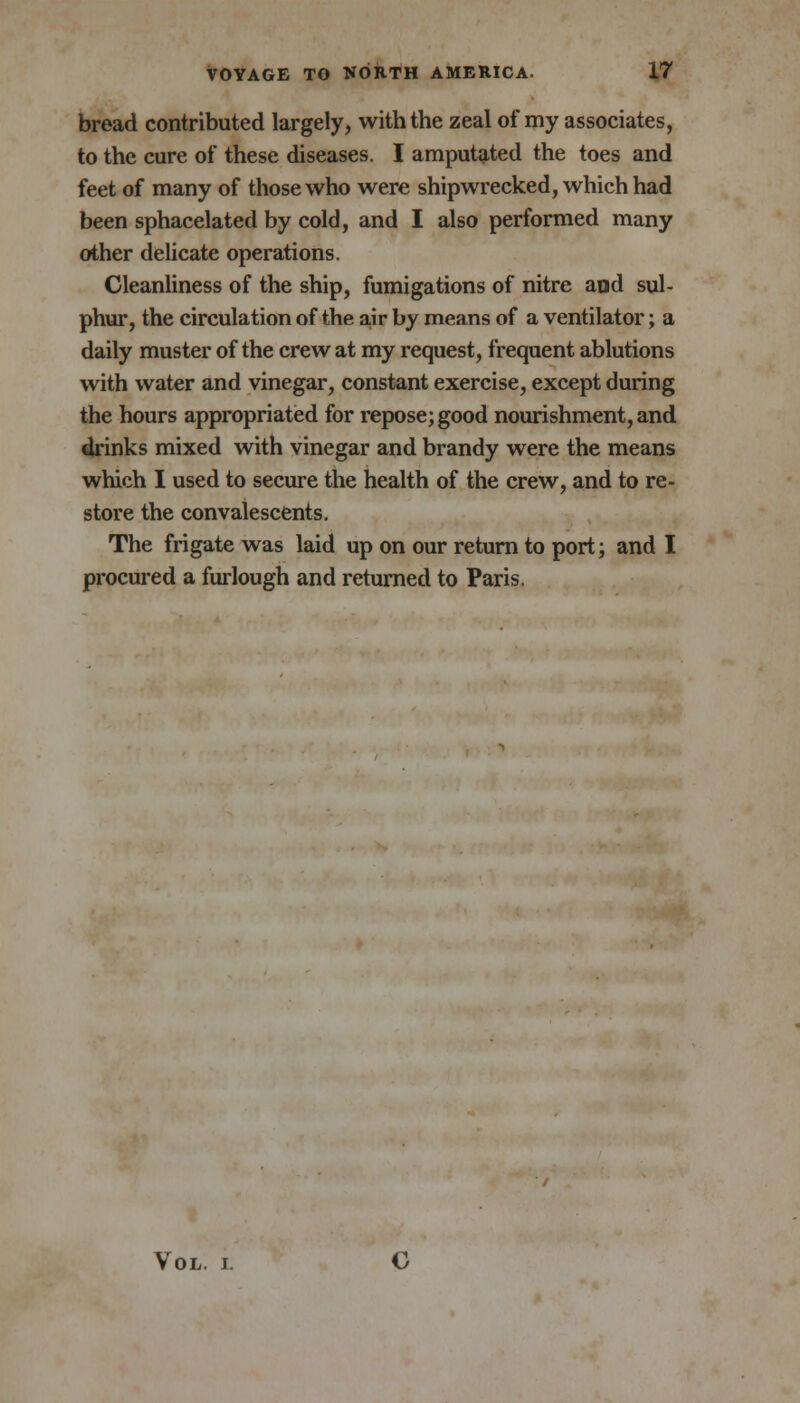 bread contributed largely, with the zeal of my associates, to the cure of these diseases. I amputated the toes and feet of many of those who were shipwrecked, which had been sphacelated by cold, and I also performed many other delicate operations. Cleanliness of the ship, fumigations of nitre and sul- phur, the circulation of the air by means of a ventilator; a daily muster of the crew at my request, frequent ablutions with water and vinegar, constant exercise, except during the hours appropriated for repose; good nourishment, and drinks mixed with vinegar and brandy were the means which I used to secure the health of the crew, and to re- store the convalescents. The frigate was laid up on our return to port; and I procured a furlough and returned to Paris. Vol. i. C
