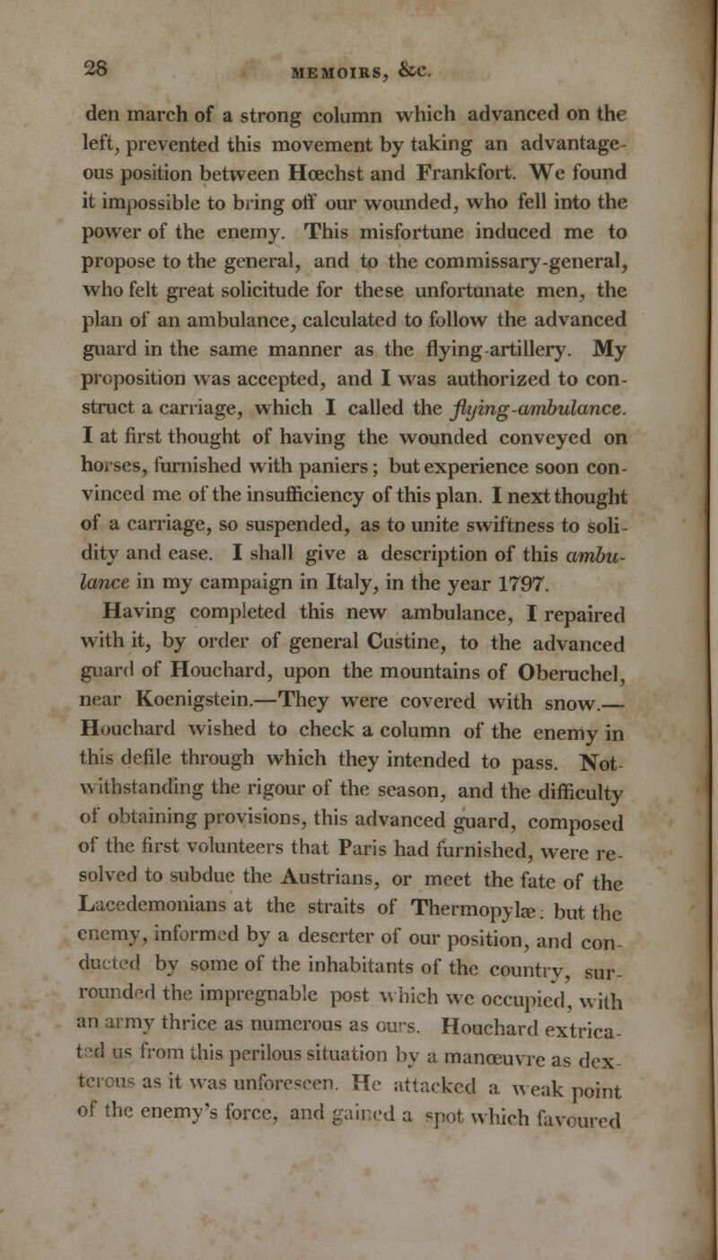 den march of a strong column which advanced on the left, prevented this movement by taking an advantage- ous position between Hcechst and Frankfort. We found it impossible to bring off our wounded, who fell into the power of the enemy. This misfortune induced me to propose to the general, and to the commissary-general, who felt great solicitude for these unfortunate men, the plan of an ambulance, calculated to follow the advanced guard in the same manner as the flying-artillery. My proposition was accepted, and I was authorized to con- struct a carriage, which I called the flying-ambulance. I at first thought of having the wounded conveyed on horses, furnished with paniers; but experience soon con- vinced me of the insufficiency of this plan. I next thought of a carriage, so suspended, as to unite swiftness to soli- dity and ease. I shall give a description of this ambu- lance in my campaign in Italy, in the year 1797. Having completed this new ambulance, I repaired with it, by order of general Custine, to the advanced guard of Houchard, upon the mountains of Oberuchel, near Koenigstein.—They were covered with snow. Houchard wished to check a column of the enemy in this defile through which they intended to pass. Not withstanding the rigour of the season, and the difficulty of obtaining provisions, this advanced guard, composed of the first volunteers that Paris had furnished, were re- solved to subdue the Austrians, or meet the fate of the Lacedemonians at the straits of Thermopylae: but the enemy, informed by a deserter of our position, and con- ducted by some of the inhabitants of the country, sur- rounded the impregnable post which we occupied, with an army thrice as numerous as ours. Houchard extrica- ted us from this perilous situation by a manoeuvre as dex- terous as it was unforeseen. He attacked a weak point of the enemy's force, and gained a spot which favoured