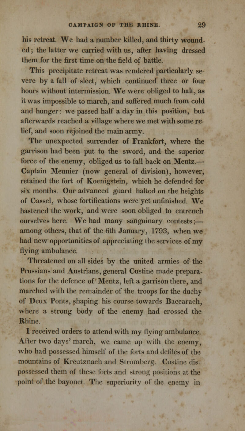 his retreat. We had a number killed, and thirty wound- ed; the latter we carried with us, after having dressed them for the first time on the field of battle. This precipitate retreat was rendered particularly se- vere by a fall of sleet, which continued three or four hours without intermission. We were obliged to halt, as it was impossible to march, and suffered much from cold and hunger: we passed half a day in this position, but afterwards reached a village where we met with some re- lief, and soon rejoined the main army. The unexpected surrender of Frankfort, where the garrison had been put to the sword, and the superior force of the enemy, obliged us to fall back on Mentz.— Captain Meunier (now general of division), however, retained the fort of Koenigstein, which he defended for six months. Our advanced guard halted on the heights of Cassel, whose fortifications were yet unfinished. We hastened the work, and were soon obliged to entrench ourselves here. We had many sanguinary contests;— among others, that of the 6th January, 1793, when we had new opportunities of appreciating the services of my flying ambulance. Threatened on all sides by the united armies of the Prussians and Austrians, general Custine made prepara- tions for the defence of Mentz, left a garrison there, and marched with the remainder of the troops for the duchy of Deux Ponts, shaping his course towards Baccarach, where a strong body of the enemy had crossed the Rhine. I received orders to attend with my flying ambulance. After two days' march, we came up with the enemy, who had possessed himself of the forts and defiles of the mountains of Kreutznach and Stromberg. Custine dis- possessed them of these forts and strong positions at the point of the bayonet. The superiority of the enemy in