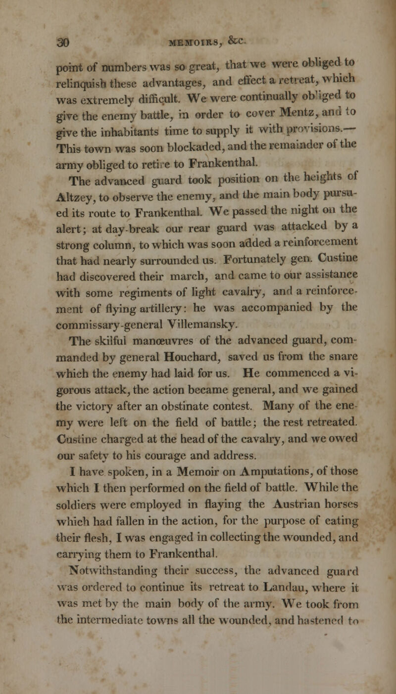 point of numbers was so great, that we were obliged to relinquish these advantages, and effect a retreat, which was extremely difficult. We were continually otfiged to give the enemy battle, in order to cover Mentz, and to give the inhabitants time to supply it with provisions.— This town was soon blockaded, and the remainder of the army obliged to retire to Frankenthal. The advanced guard took position on the heights of Altzey, to observe the enemy, and the main body pursu- ed its route to Frankenthal. We passed the night on the alert; at day-break oar rear guard was attacked by a strong column, to which was soon added a reinforcement that had nearly surrounded us. Fortunately gen. Custine had discovered their march, and came to our assistance with some regiments of light cavalry, and a reinforce- ment of flying artillery: he was accompanied by the commissary-general Villemansky. The skilful manoeuvres of the advanced guard, com- manded by general Houchard, saved us from the snare which the enemy had laid for us. He commenced a vi- gorous attack, the action became general, and we gained the victory after an obstinate contest. Many of the ene my were left on the field of battle; the rest retreated. Custine charged at the head of the cavalry, and we owed our safety to his courage and address. I have spoken, in a Memoir on Amputations, of those which I then performed on the field of battle. While the soldiers were employed in flaying the Austrian horses which had fallen in the action, for the purpose of eating their flesh, I was engaged in collecting the wounded, and carrying them to Frankenthal. Notwithstanding their success, the advanced guard was ordered to continue its retreat to Landau, where it was met by the main body of the army. We took from the intermediate towns all the wounded, and hastened to
