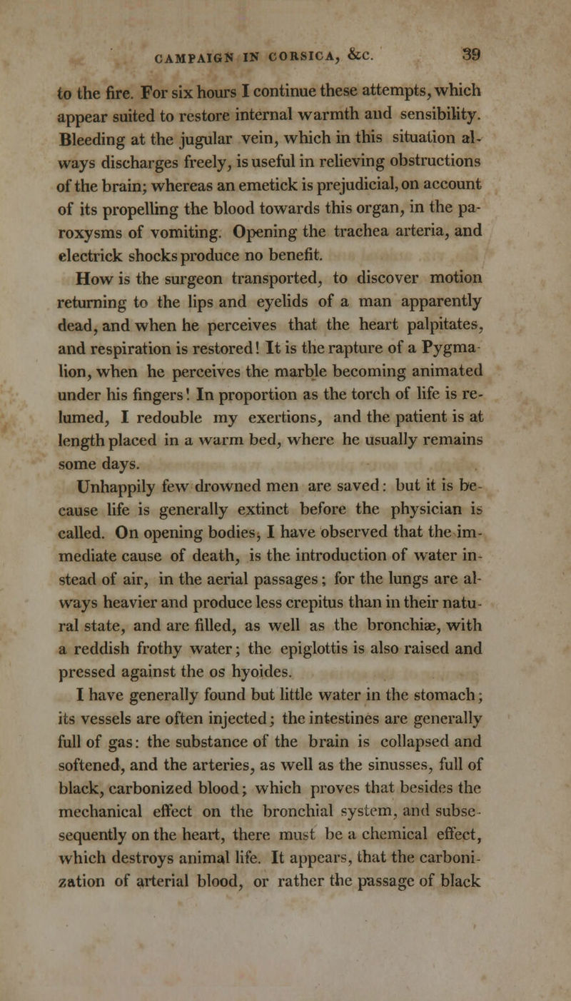 to the fire. For six hours I continue these attempts, which appear suited to restore internal warmth and sensibility. Bleeding at the jugular vein, which in this situation al- ways discharges freely, is useful in relieving obstructions of the brain; whereas an emetick is prejudicial, on account of its propelling the blood towards this organ, in the pa- roxysms of vomiting. Opening the trachea arteria, and electrick shocks produce no benefit. How is the surgeon transported, to discover motion returning to the lips and eyelids of a man apparently dead, and when he perceives that the heart palpitates, and respiration is restored! It is the rapture of a Pygma lion, when he perceives the marble becoming animated under his fingers! In proportion as the torch of life is re- lumed, I redouble my exertions, and the patient is at length placed in a warm bed, where he usually remains some days. Unhappily few drowned men are saved: but it is be- cause life is generally extinct before the physician is called. On opening bodies, I have observed that the im- mediate cause of death, is the introduction of water in- stead of air, in the aerial passages; for the lungs are al- ways heavier and produce less crepitus than in their natu- ral state, and are filled, as well as the bronchiae, with a reddish frothy water; the epiglottis is also raised and pressed against the os hyoides. I have generally found but little water in the stomach; its vessels are often injected; the intestines are generally full of gas: the substance of the brain is collapsed and softened, and the arteries, as well as the sinusses, full of black, carbonized blood; which proves that besides the mechanical effect on the bronchial system, and subse - sequently on the heart, there must be a chemical effect, which destroys animal life. It appears, that the carboni- zation of arterial blood, or rather the passage of black