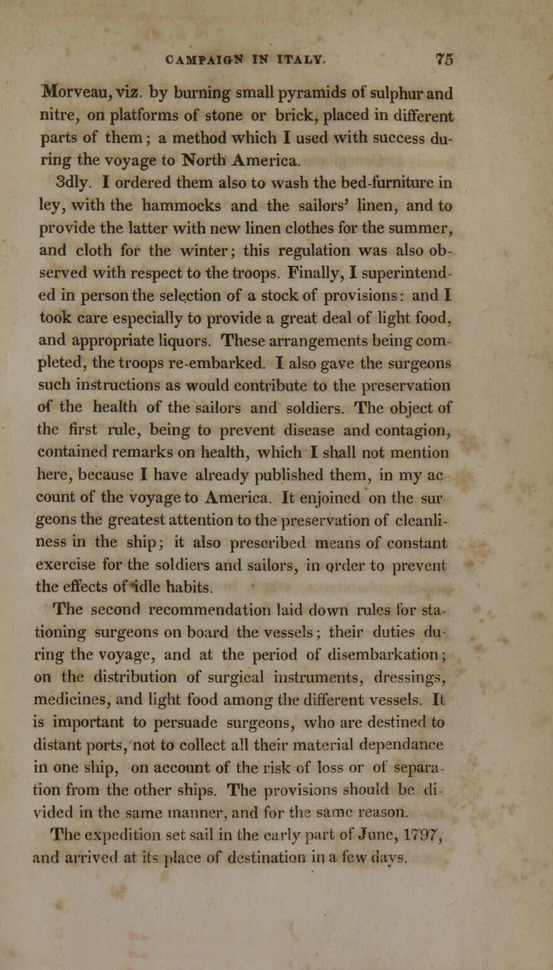 Morveau, viz. by burning small pyramids of sulphur and nitre, on platforms of stone or brick, placed in different parts of them; a method which I used with success du- ring the voyage to North America. 3dly. I ordered them also to wash the bed-furniture in ley, with the hammocks and the sailors' linen, and to provide the latter with new linen clothes for the summer, and cloth for the winter; this regulation was also ob- served with respect to the troops. Finally, I superintend- ed in person the selection of a stock of provisions: and I took care especially to provide a great deal of light food, and appropriate liquors. These arrangements being com- pleted, the troops re-embarked. I also gave the surgeons such instructions as would contribute to the preservation of the health of the sailors and soldiers. The object of the first rule, being to prevent disease and contagion, contained remarks on health, which I shall not mention here, because I have already published them, in my ac count of the voyage to America. It enjoined on the sur geons the greatest attention to the preservation of cleanli- ness in the ship; it also prescribed means of constant exercise for the soldiers and sailors, in order to prevent the effects of ndle habits. The second recommendation laid down rules for sta- tioning surgeons on board the vessels; their duties du- ring the voyage, and at the period of disembarkation; on the distribution of surgical instruments, dressings, medicines, and light food among the different vessels. It is important to persuade surgeons, who are destined to distant ports, not to collect all their material dependance in one ship, on account of the risk of loss or of separa- tion from the other ships. The provisions should be cli vided in the same manner, and for the same reason. The expedition set sail in the early part of June, 1797, and arrived at its place of destination in a few days,