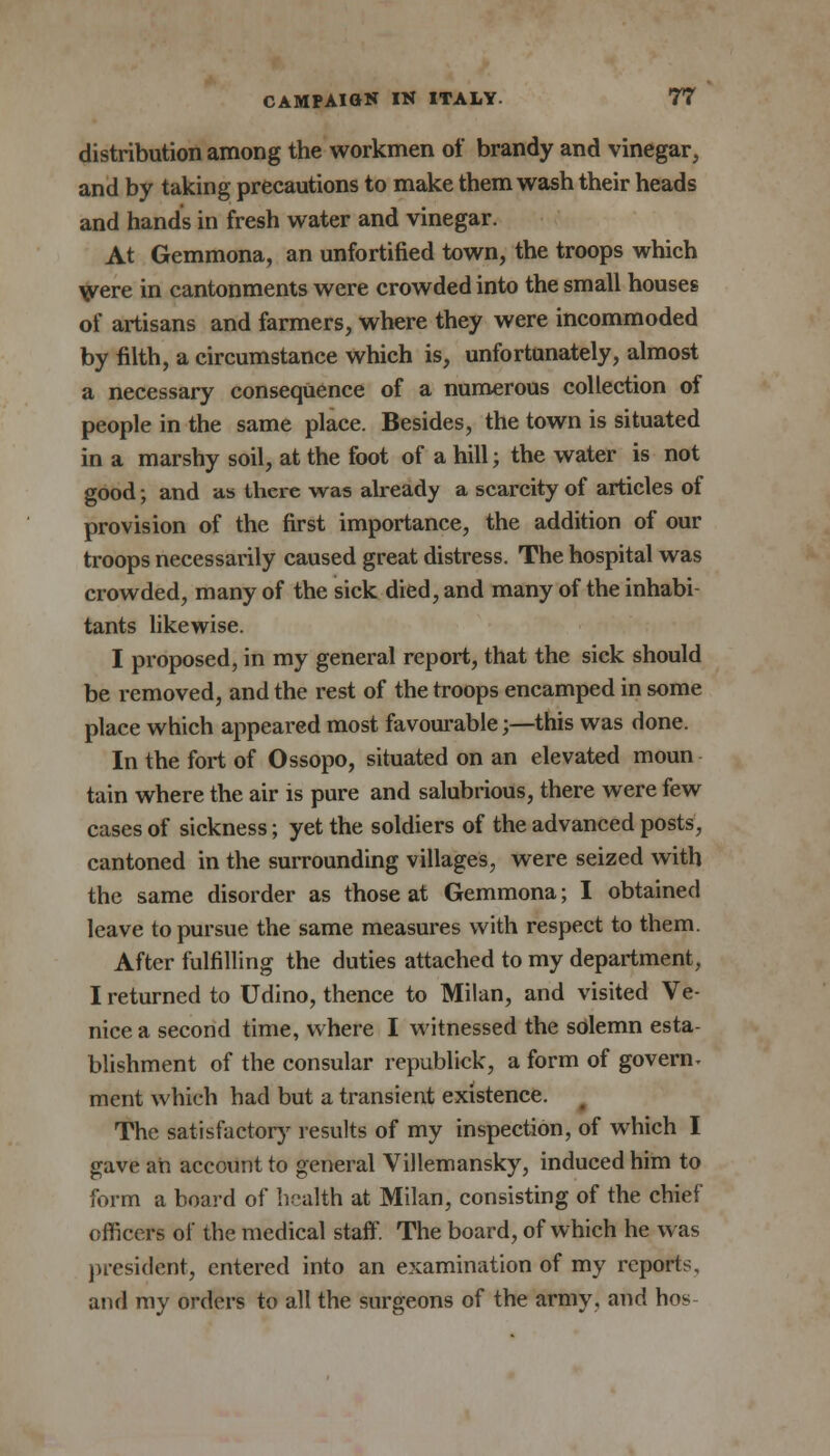 distribution among the workmen of brandy and vinegar, and by taking precautions to make them wash their heads and hands in fresh water and vinegar. At Gemmona, an unfortified town, the troops which Were in cantonments were crowded into the small houses of artisans and farmers, where they were incommoded by filth, a circumstance which is, unfortunately, almost a necessary consequence of a numerous collection of people in the same place. Besides, the town is situated in a marshy soil, at the foot of a hill; the water is not good; and as there was already a scarcity of articles of provision of the first importance, the addition of our troops necessarily caused great distress. The hospital was crowded, many of the sick died, and many of the inhabi- tants likewise. I proposed, in my general report, that the sick should be removed, and the rest of the troops encamped in some place which appeared most favourable;—this was done. In the fort of Ossopo, situated on an elevated moun tain where the air is pure and salubrious, there were few cases of sickness; yet the soldiers of the advanced posts, cantoned in the surrounding villages, were seized with the same disorder as those at Gemmona; I obtained leave to pursue the same measures with respect to them. After fulfilling the duties attached to my department, I returned to Udino, thence to Milan, and visited Ve- nice a second time, where I witnessed the solemn esta- blishment of the consular republick, a form of govern- ment which had but a transient existence. The satisfactory results of my inspection, of which I gave an account to general Villemansky, induced him to form a board of health at Milan, consisting of the chief officers of the medical staff. The board, of which he was president, entered into an examination of my reports, and my orders to all the surgeons of the army, and hos