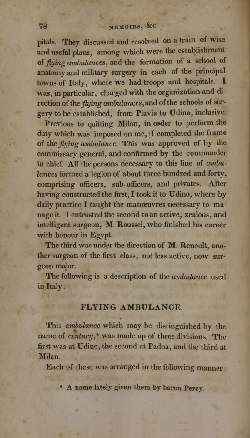 pitals. They discussed and resolved on a train of wise and useful plans, among which were the establishment of flying ambulances, and the formation of a school of anatomy and military surgery in each of the principal towns of Italy, where we had troops and hospitals. I was, in particular, charged with the organization and di- rection of the flying ambulances, and of the schools of sur- gery to be established, from Piavia to Udino, inclusive. Previous to quitting Milan, in okler to perform the duty which was imposed on me, I completed the frame of the flying ambulance. This was approved of by the commissary general, and confirmed by the commander in chief. All the persons necessary to this line of ambu- lances formed a legion of about three hundred and forty, comprising officers, sub-officers, and privates. After having constructed the first, I took it to Udino, where by daily practice I taught the manoeuvres necessary to ma- nage it. I entrusted the second to an active, zealous, and intelligent surgeon, M. Roussel, who finished his career with honour in Egypt. The third was under the direction of M. Renoult, ano- ther surgeon of the first class, not less active, now sur- geon major. The following is a description of the ambulance used in Italy: FLYING AMBULANCE This ambulance which may be distinguished by the name of century * was made up of three divisions. The first was at Udino, the second at Padua, and the third at Milan. Each of these was arranged in the following manner: * A name lately given them by baron Percy.