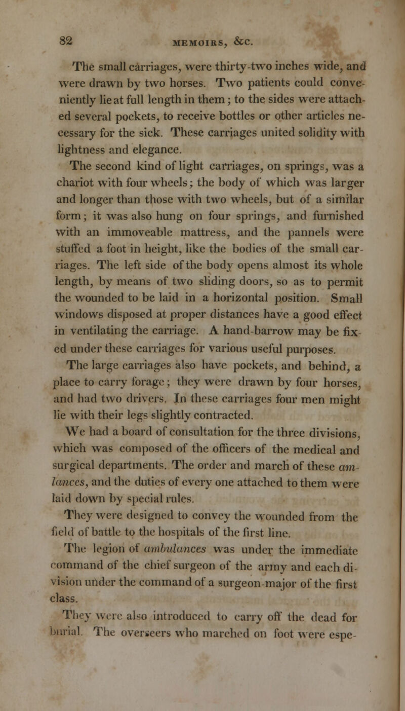 The small carriages, were thirty-two inches wide, and were drawn by two horses. Two patients could conve- niently lie at full length in them; to the sides were attach- ed several pockets, to receive bottles or other articles ne- cessary for the sick. These carriages united solidity with lightness and elegance. The second kind of light carriages, on springs, was a chariot with four wheels; the body of which was larger and longer than those with two wheels, but of a similar form; it was also hung on four springs, and furnished with an immoveable mattress, and the pannels were stuffed a foot in height, like the bodies of the small car- riages. The left side of the body opens almost its whole length, by means of two sliding doors, so as to permit the wounded to be laid in a horizontal position. Small windows disposed at proper distances have a good effect in ventilating the carriage. A hand-barrow may be fix ed under these carriages for various useful purposes. The large carriages also have pockets, and behind, a place to carry forage; they were drawn by four horses, and had two drivers. In these carriages four men might lie with their legs slightly contracted. We had aboard of consultation for the three divisions, which was composed of the officers of the medical and surgical departments. The order and march of these am- lanccs, and the duties of every one attached to them were laid down by special rules. They were designed to convey the wounded from the field of battle to the hospitals of the first line. The legion of ambulances was under the immediate command of the chief surgeon of the army and each di- vision under the command of a surgeon-major of the first class. They were also introduced to carry off the dead for burial. The overseers who marched on foot were espe-