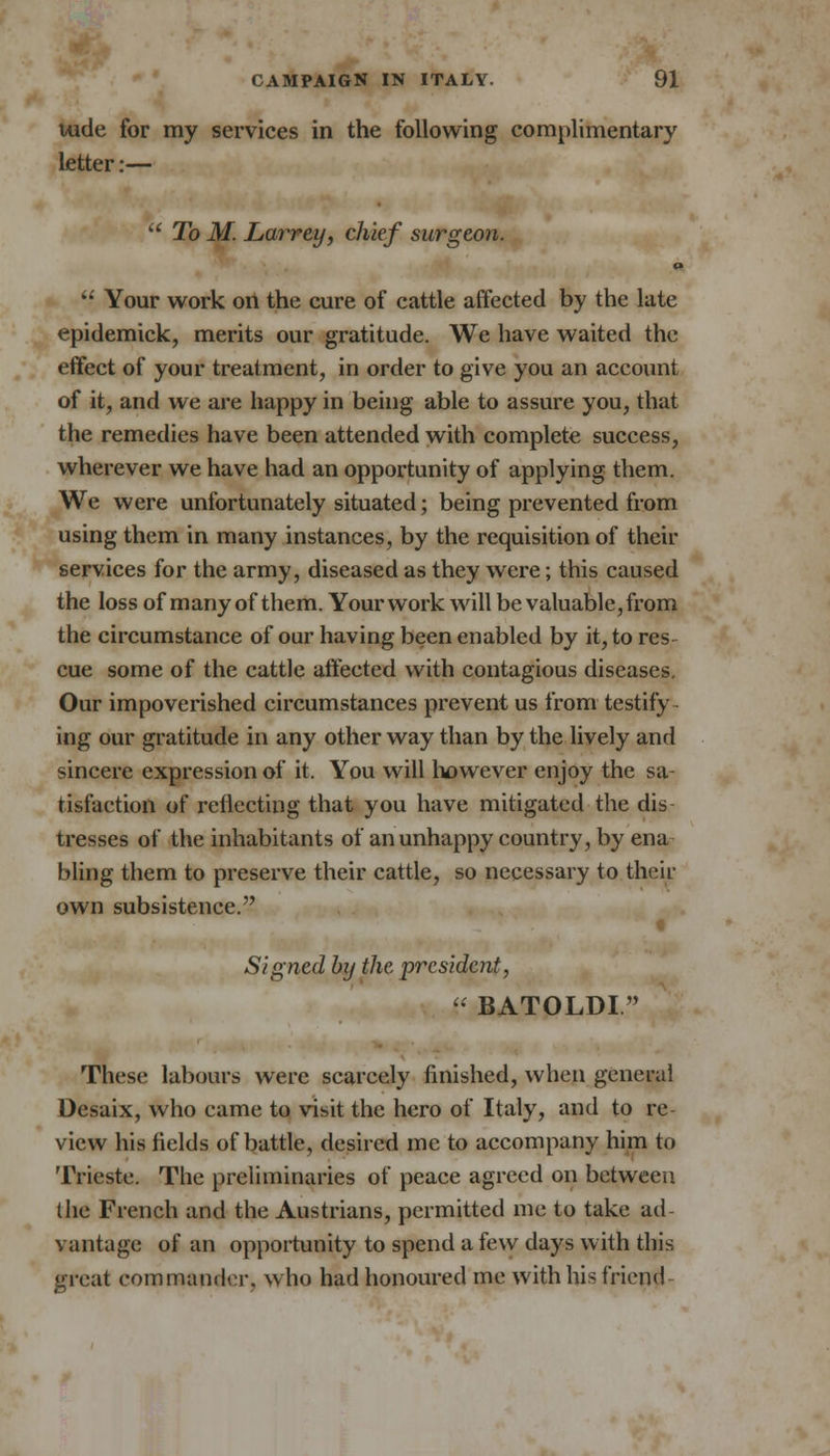 uide for my services in the following complimentary letter:— To M. Larrey, chief surgeon. ' Your work on the cure of cattle affected by the late epidemick, merits our gratitude. We have waited the effect of your treatment, in order to give you an account of it, and we are happy in being able to assure you, that the remedies have been attended with complete success, wherever we have had an opportunity of applying them. We were unfortunately situated; being prevented from using them in many instances, by the requisition of their services for the army, diseased as they were; this caused the loss of many of them. Your work will be valuable, from the circumstance of our having been enabled by it, to res cue some of the cattle affected with contagious diseases. Our impoverished circumstances prevent us from testify ing our gratitude in any other way than by the lively and sincere expression of it. You will however enjoy the sa- tisfaction of reflecting that you have mitigated the dis tresses of the inhabitants of an unhappy country, by ena bling them to preserve their cattle, so necessary to their own subsistence. I Signed by the president, BATOLDI These labours were scarcely finished, when general Desaix, who came to visit the hero of Italy, and to re view his fields of battle, desired me to accompany him to Trieste. The preliminaries of peace agreed on between the French and the Austrians, permitted me to take ad vantage of an opportunity to spend a few days with this great commander, who had honoured me with his friend