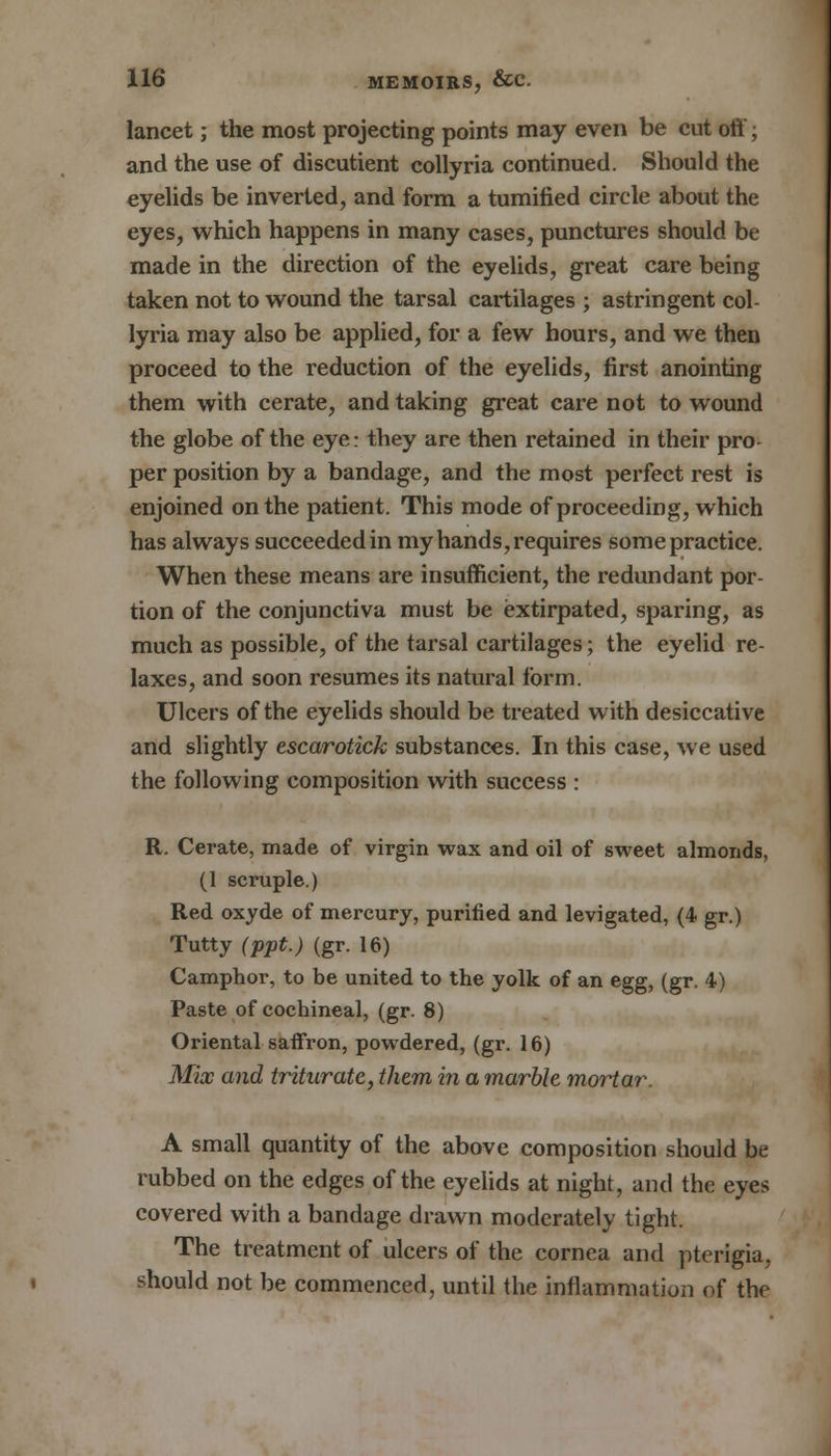 lancet; the most projecting points may even be cut off; and the use of discutient collyria continued. Should the eyelids be inverted, and form a tumified circle about the eyes, which happens in many cases, punctures should be made in the direction of the eyelids, great care being taken not to wound the tarsal cartilages ; astringent col- lyria may also be applied, for a few hours, and we then proceed to the reduction of the eyelids, first anointing them with cerate, and taking great care not to wound the globe of the eye: they are then retained in their pro per position by a bandage, and the most perfect rest is enjoined on the patient. This mode of proceeding, which has always succeeded in my hands, requires somepractice. When these means are insufficient, the redundant por- tion of the conjunctiva must be extirpated, sparing, as much as possible, of the tarsal cartilages; the eyelid re- laxes, and soon resumes its natural form. Ulcers of the eyelids should be treated with desiccative and slightly escarotick substances. In this case, we used the following composition with success : R. Cerate, made of virgin wax and oil of sweet almonds, (1 scruple.) Red oxyde of mercury, purified and levigated, (4 gr.) Tutty (ppt.) (gr. 16) Camphor, to be united to the yolk of an egg, (gr. 4) Paste of cochineal, (gr. 8) Oriental saffron, powdered, (gr. 16) Mix and triturate, them in a marble mortar. A small quantity of the above composition should be rubbed on the edges of the eyelids at night, and the eyes covered with a bandage drawn moderately tight. The treatment of ulcers of the cornea and pterigia, should not be commenced, until the inflammation of the