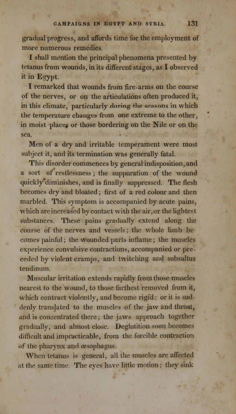 gradual progress, and affords time for the employment of more numerous remedies. I shall mention the principal phenomena presented by tetanus from wounds, in its different stages, as I observed it in E^ypt. I remarked that wounds from fire-arms on the course of the nerves, or on the articulations often produced it, in this climate, particularly during the tea&ons in which the temperature changes from one extreme to the other, in moist place? or those bordering on the Nile or on the sea. Men of a dry and irritable temperament were most subject it, and its termination was generally fatal. This disorder commences by general indisposition, and a sort of restlessness; the suppuration of the wound quickly diminishes, and is finally suppressed. The flesh becomes dry and bloated; first of a red colour and then marbled. This symptom is accompanied by acute pains, which are increased by contact with the air, or the lightest substances. These pains gradually extend along the course of the nerves and vessels; the whole limb be- comes painful; the wounded parts inflame; the muscles experience convulsive contractions, accompanied or pre- ceded by violent cramps, and twitching and subsaltus tendinum. Muscular irritation extends rapidly from those muscles nearest to the wound, to those farthest removed from it, which contract violently, and become rigid: or it is sud- denly translated to the muscles of the jaw and throat, and is concentrated there; the jaws approach together gradually, and almost close. Deglutition soon becomes difficult and impracticable, from the forcible contraction of the pharynx and oesophagus. When tetanus is general, all the muscles are affected at the same time. The eyes have little motion; they sink