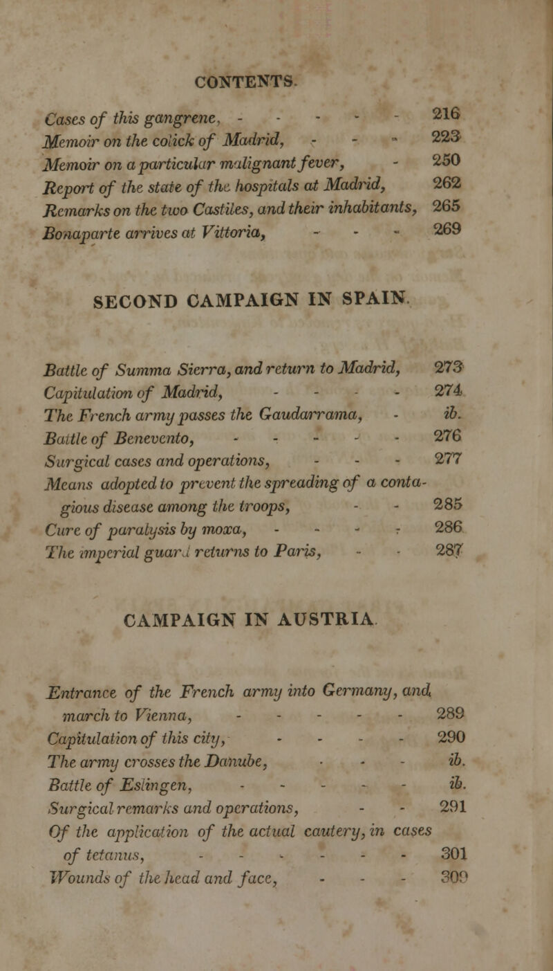 Cases of this gangrene, - 216 Memoir on the colick of Madrid, - - 223/ Memoir on a particular malignant fever, - 250 Report of the state of the hospitals at Madrid, 262 Remarks on the two Castiles, and their inhabitants, 265 Bonaparte arrives at Vittoria, - • - 269 SECOND CAMPAIGN IN SPAIN. Battle of Summa Sierra, and return to Madrid, 273 Capitulation of Madrid, - - - 274 The French army passes the Gaudarrama, - ib. Battle of Benevcnto, 276 Surgical cases and operations, - - - 277 Means adopted to prevent the spreading of a conta- gious disease among the troops, - - 285 Cure of paralysis by moxa, r 286 The imperial guard returns to Paris, - 287 CAMPAIGN IN AUSTRIA Entrance of the French army into Germany, and march to Vienna, 289 Capitulation of this city, - - - 290 The army crosses the Danube, ■ - ib. Battle of Esiingen, ib. Surgical remarks and operations, - - 291 Of the application of the actual cautery, in cases of tetanus, 301 Wounds of the head and face, - - - 309